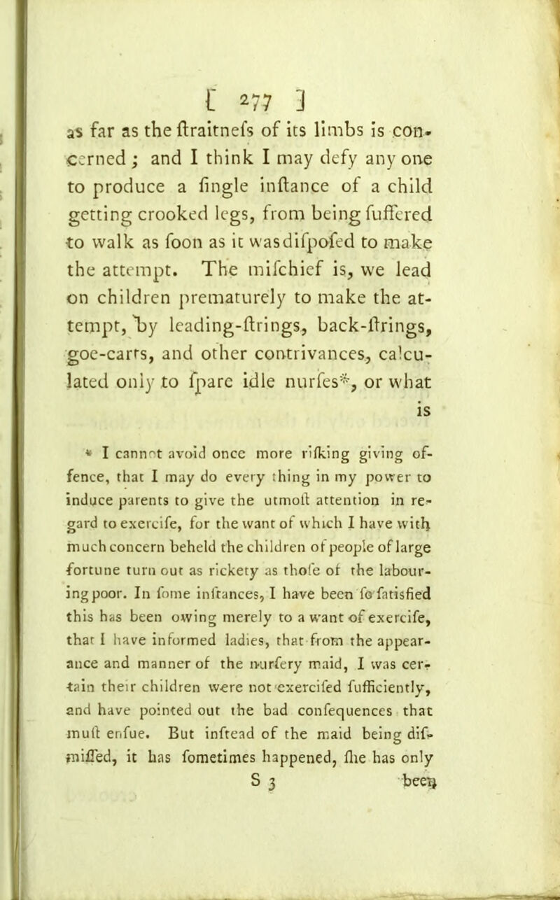 as far as theftraitnefs of its limbs is con. corned ; and I think I may defy any one to produce a lingle inftance of a child getting crooked legs, from being fuffcred to walk as foon as it wasdifpofed to make the attempt. The mifchief is, we lead on children prematurely to make the at- tempt, by leading-ftrings, back-firings, goe-carts, and other contrivances, calcu- lated only to lpare idle nurfes*, or what is * I cannot avoid once more rifking giving of- fence, that I may do every thing in my power to induce parents to give the utmoft attention in re- gard to exercife, for the want of which I have with much concern beheld the children ot people of large fortune turn out as rickety as thole ot the labour- ing poor. In fome inftances, I have been fo fatisfied this has been owing merely to a want of exercife, that I have informed ladies, that from the appear- ance and manner of the ivurfery maid, I was cer- tain their children were not exercifed fufficiently, and have pointed out the bad confequences that mult enfue. But inftead of the maid being dif. miffed, it has fometimes happened, the has only S 3 beet}