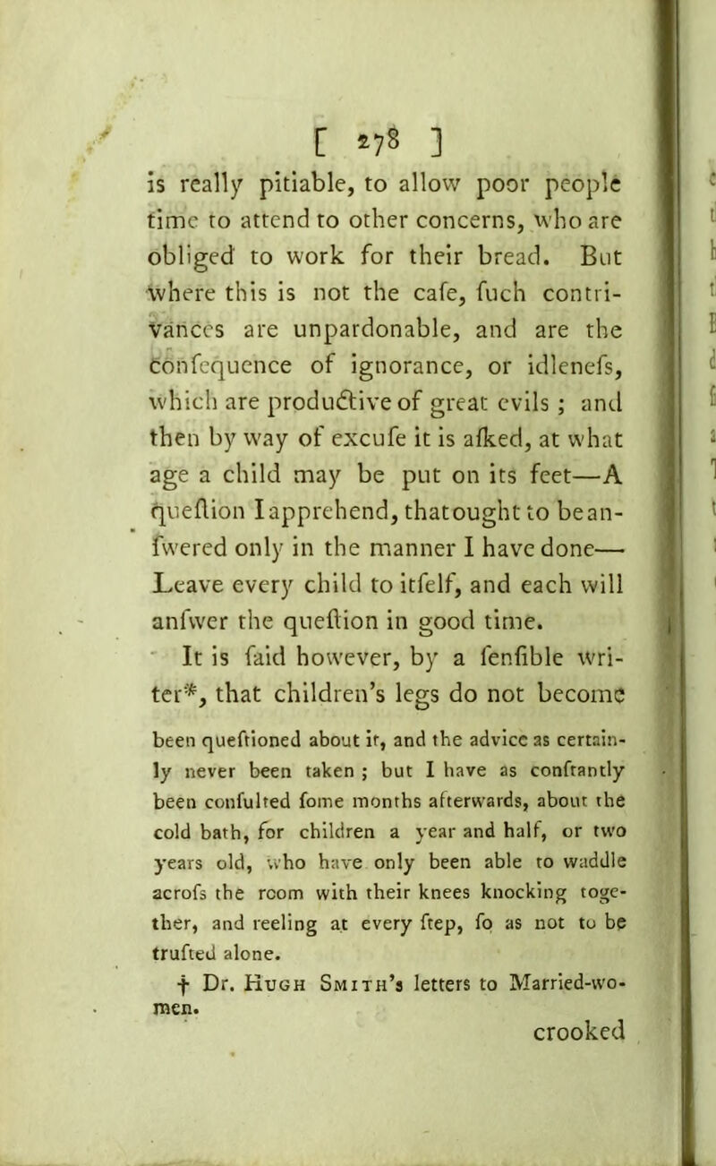 [ *7* 1 is really pitiable, to allow poor people time to attend to other concerns, who are obliged to work for their bread. But where this is not the cafe, fuch contri- vances are unpardonable, and are the confequence of ignorance, or idlenefs, which are productive of great evils; and then by way of excufe it is afked, at what age a child may be put on its feet—A queflion I apprehend, thatought to bean- fwered only in the manner I have done— Leave every child to itfelf, and each will anfwer the queflion in good time. It is faid however, by a fenfible wri- ter*, that children’s legs do not become been queftioned about ir, and the advice as certain- ly never been taken ; but I have as confrantly been confulted fome months afterwards, about the cold bath, for children a year and half, or two years old, who have only been able to waddle acrofs the room with their knees knocking toge- ther, and reeling at every ftep, fo as not to be trufted alone. f Dr. Hugh Smith’s letters to Married-wo- men. crooked