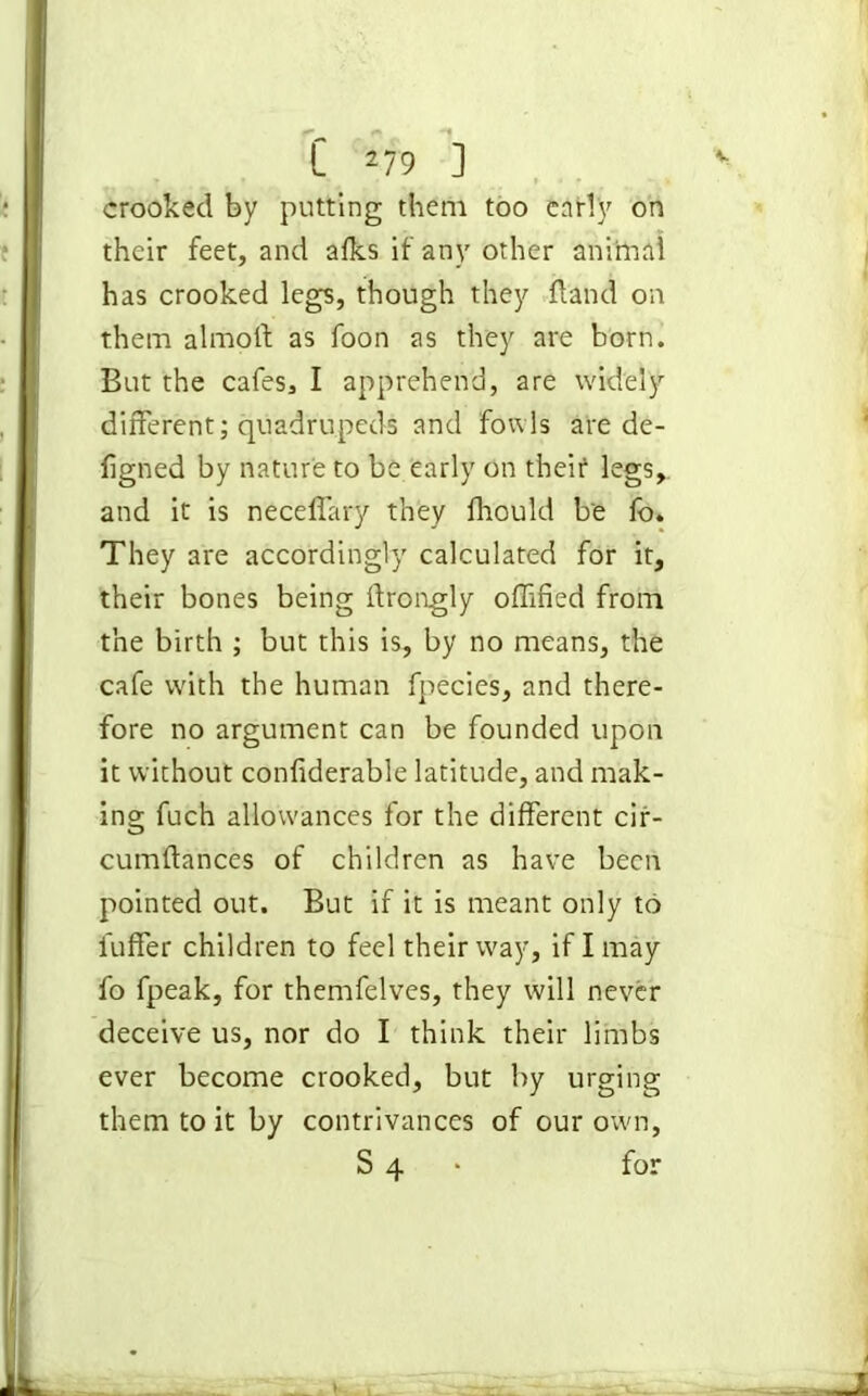 crooked by putting them too early on their feet, and afks if any other animal has crooked legs, though they fland on them almoft as foon as they are born. But the cafes, I apprehend, are widely different; quadrupeds and fowls are de- figned by nature to be early on theit legs, and it is neceffary they fhould be fo. They are accordingly calculated for it, their bones being ftrongly offified from the birth ; but this is, by no means, the cafe with the human fpecies, and there- fore no argument can be founded upon it without confiderable latitude, and mak- ing fuch allowances for the different cir- cumftances of children as have been pointed out. But if it is meant only to fuffer children to feel their way, if I may fo fpeak, for themfelves, they will never deceive us, nor do I think their limbs ever become crooked, but by urging them to it by contrivances of our own, S 4 for