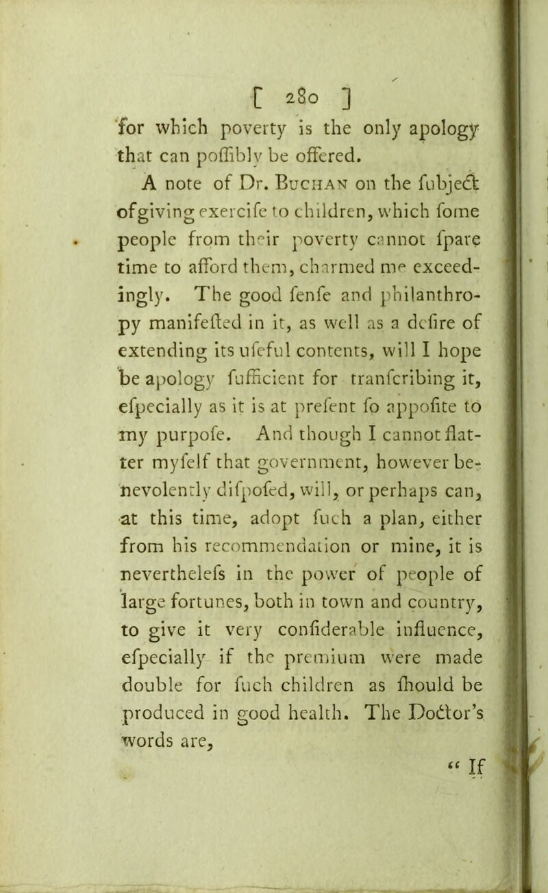 for which poverty is the only apology that can poffiblv be offered. A note of Dr. Buchan on the fubjedk ofgiving exercife to children, which fome people from their poverty cannot fpare time to afford them, charmed me exceed- ingly. The good fenfe and philanthro- py manifefted in it, as well as a dcfire of extending itsnfeful contents, will I hope be apology fufficient for tranfcribing it, efpecially as it is at prefent fo appofite to my purpofe. And though I cannot flat- ter myfelf that government, however be- nevolently difpofed, will, or perhaps can, at this time, adopt fuch a plan, either from his recommendation or mine, it is neverthelefs in the power of people of large fortunes, both in town and country, to give it very confiderable influence, efpecially if the premium were made double for fuch children as fhould be produced in good health. The Dodtor’s words are, “ If