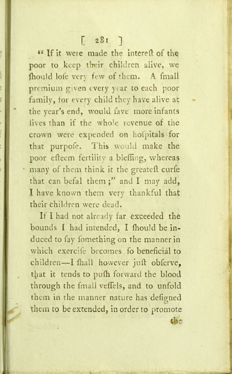 [ *8i ] *e If it were made the intereft of the poor to keep their children alive, we fhould lole very few of them. A fmall premium given every year to each poor family, tor every child they have alive at the year’s end, would fave more infants lives than if the whole revenue of the crown were expended on holpitals for that purpofe. This would make the poor efteem fertility a bleffing, whereas ' many of them think it the greateft curie that can befal them and I may add, I have known them very thankful that their children were dead. It I had not already far exceeded the bounds I had intended, I thould be in- duced to fay fomethingon the manner.in which exercile becomes fo beneficial to children—I fhall however jnft obferve, that it tends to pulh forward the blood through the fmall veflels, and to unfold them in the manner nature has defioned them to be extended, in order to promote the