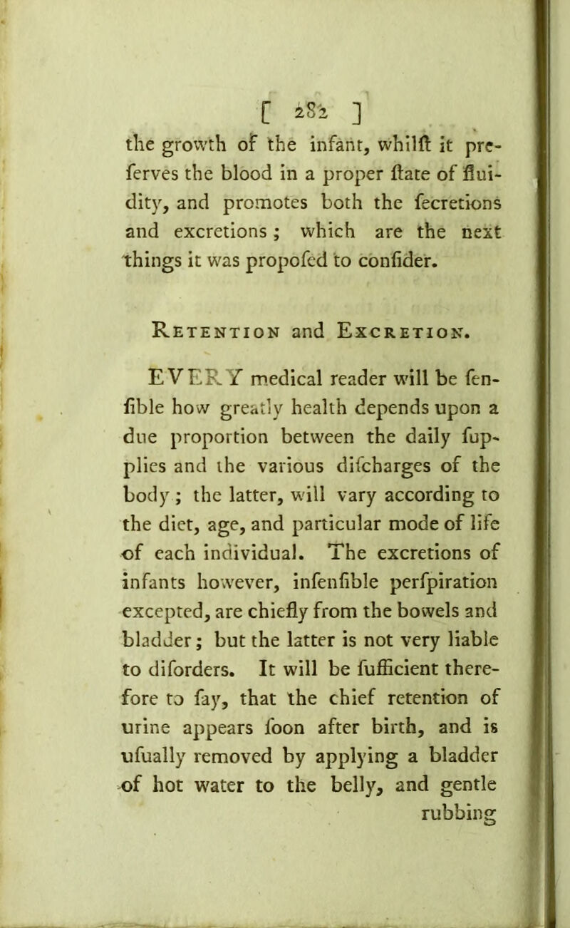 [ iSi ] the growth of the infant, whilft it pre- ferves the blood in a proper ftate of flui- dity, and promotes both the fecretions and excretions; which are the next things it was propofcd to conlider. Retention and Excretion. EVERY medical reader will be ftn- flble how greatly health depends upon a due proportion between the daily fup- plies and the various difcharges of the body ; the latter, will vary according to the diet, age, and particular mode of life of each individual. The excretions of infants however, infenfible perforation excepted, are chiefly from the bowels and bladder; but the latter is not very liable to diforders. It will be fufiicient there- fore to fay, that the chief retention of urine appears loon after birth, and is ufually removed by applying a bladder of hot water to the belly, and gentle rubbing