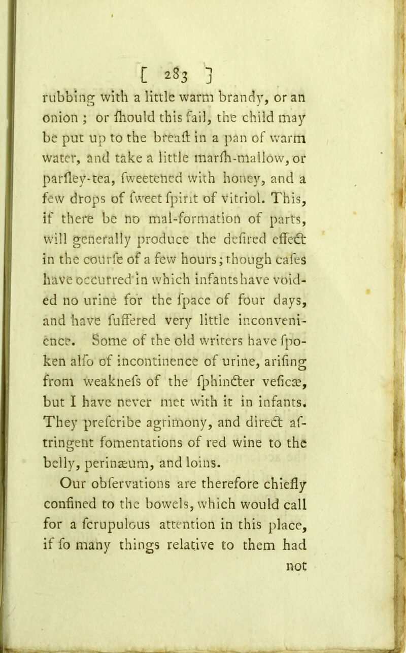 [ 2^3 j rubbing with a little warm brandy, or an onion ; or fhould this fail, the child may be put up to the bread in a pan of warm water, and take a little marfli-mallow, or parfley-tea, fweetened with honey, and a few drops of fweetfpirit of vitriol. This, if there be no mal-formation of parts, will generally produce the defired effedt in the courfe of a few hours; though cafes have occurred in which infants have void- ed no urine for the fpace of four days, and have differed very little inconveni- ence. Some of the old writers have fpo- ken alfo of incontinence of urine, arifing from wreaknefs of the fphindter veficte, but I have never met with it in infants. They prefcribe agrimony, and diredt af- tringent fomentations of red wine to the belly, perinaeum, and loins. Our obfervations are therefore chiefly confined to the bowels, which would call for a fcrupulcus attention in this place, if fo many things relative to them had not