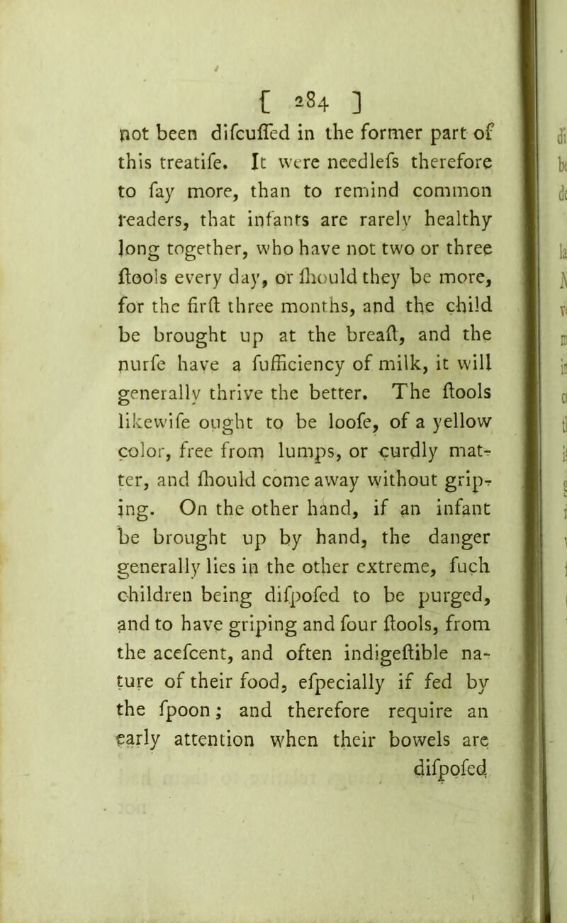 t sS4 ] not been difcufled in the former part of this treatife. It were needlefs therefore to fay more, than to remind common readers, that infants are rarely healthy Jong together, who have not two or three ftools every day, or fhould they be more, for the firft three months, and the child be brought up at the bread, and the nurfe have a fufficiency of milk, it will generally thrive the better. The ftools likewife ought to be loofe, of a yellow color, free from lumps, or curdly matr ter, and fhould come away without grip-? ing. On the other hand, if an infant be brought up by hand, the danger generally lies in the other extreme, fuch children being difpofed to be purged, and to have griping and four fiools, from the acefcent, and often indigeflible na- ture of their food, efpecially if fed by the fpoon; and therefore require an early attention when their bowels are difpofed