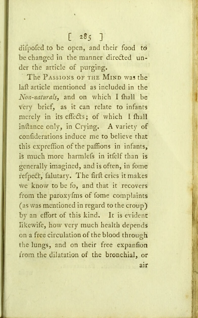 [ ] difpofed to be open, and their food to be changed in the manner diredted un- der the article of purging. The Passions of the Mind was the laft article mentioned as included in the Non-naturals, and on which I (hall be very brief, as it can relate to infants merely in its effedts; of which 1 fhall indance only, in Crying. A variety of conliderations induce me to believe that this expreffion of the paffions in infants, is much more harmlefs in itfelf than is generally imagined, and is often, in fome fefpedt, falutary. The firft cries it makes we know to be fo, and that it recovers from the paroxyfms of fome complaints (as was mentioned in regard to the croup) by an effort of this kind. It is evident likewife, how very much health depends on a free circulation of the blood through the lungs, and on their free expanlion from the dilatation of the bronchial, or air