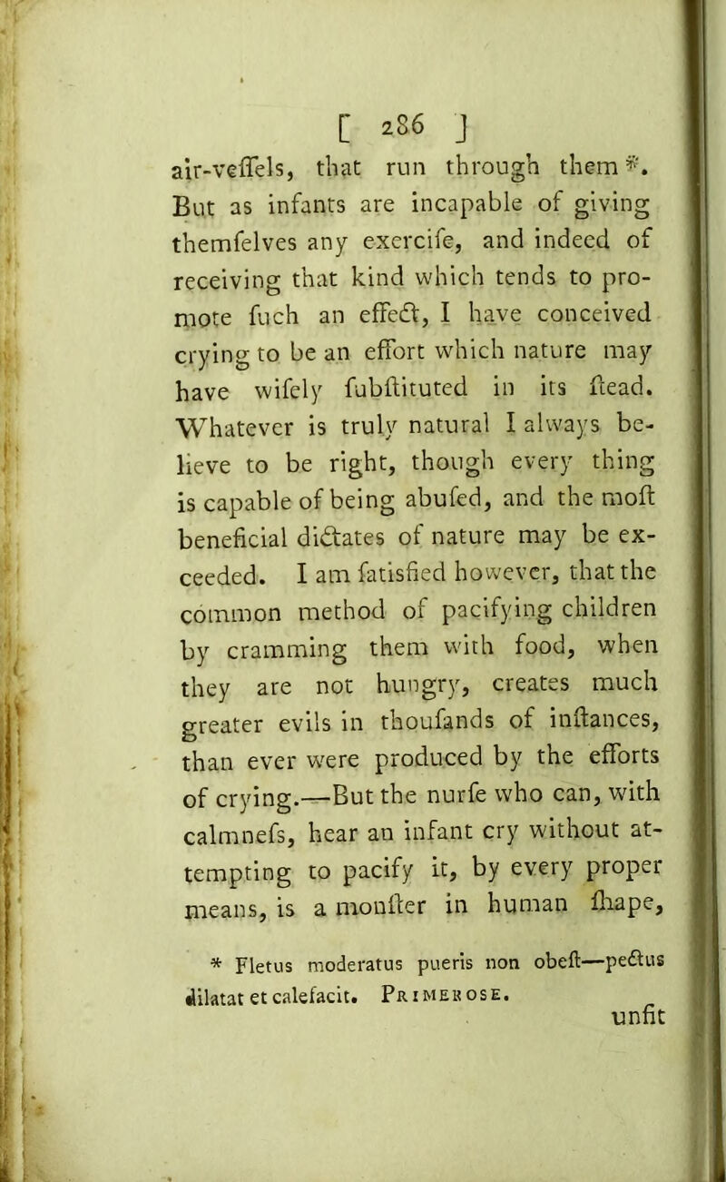 [ ^86 J air-veffels, that run through them f. But as infants are incapable of giving themfelves any exercife, and indeed of receiving that kind which tends to pro- mote fuch an effed, I have conceived crying to be an effort which nature may have wifely fubftituted in its ftead. Whatever is truly natural I always be- lieve to be right, though every thing is capable of being abufed, and the moft beneficial didates of nature may be ex- ceeded. I am fatisfied however, that the common method of pacifying children by cramming them with food, when they are not hungry, creates much greater evils in thoufands of inftances, than ever were produced by the efforts of crying.—But the nurfe who can, with calmnefs, hear an infant cry without at- tempting to pacify it, by every proper means, is a monfler in human fhape, * Fletus moderatus pueris non obeft—pe&us •lilatat et calefacit. Primerose. unfit
