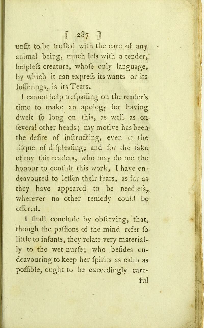 [ *87 .1 unfit to be trufced with the care of any animal being, much lefs with a tender,' helplefs creature, whofe only language, by which it can exprefs its wants or its fufferings, is its Tears. I cannot help trefpaffing on the reader’s time to make an apology for having dwelt fo long on this, as well as on feveral other heads; my motive has been the dcfire of inflrudting-, even at the lifque of difpleafing; and for the fake of my fair readers, who may do me the honour to confult this work, I have en- deavoured to leflen their fears, as far as they have appeared to be necdlefs,, wherever no other remedy could be offered. I fhall conclude by obferving, that, though the paffions of the mind refer fo little to infants, they relate very material- ly to the wet-nurfe; who befides en- deavouring to keep her fpirits as calm as poffible, ought to be exceedingly care- ful