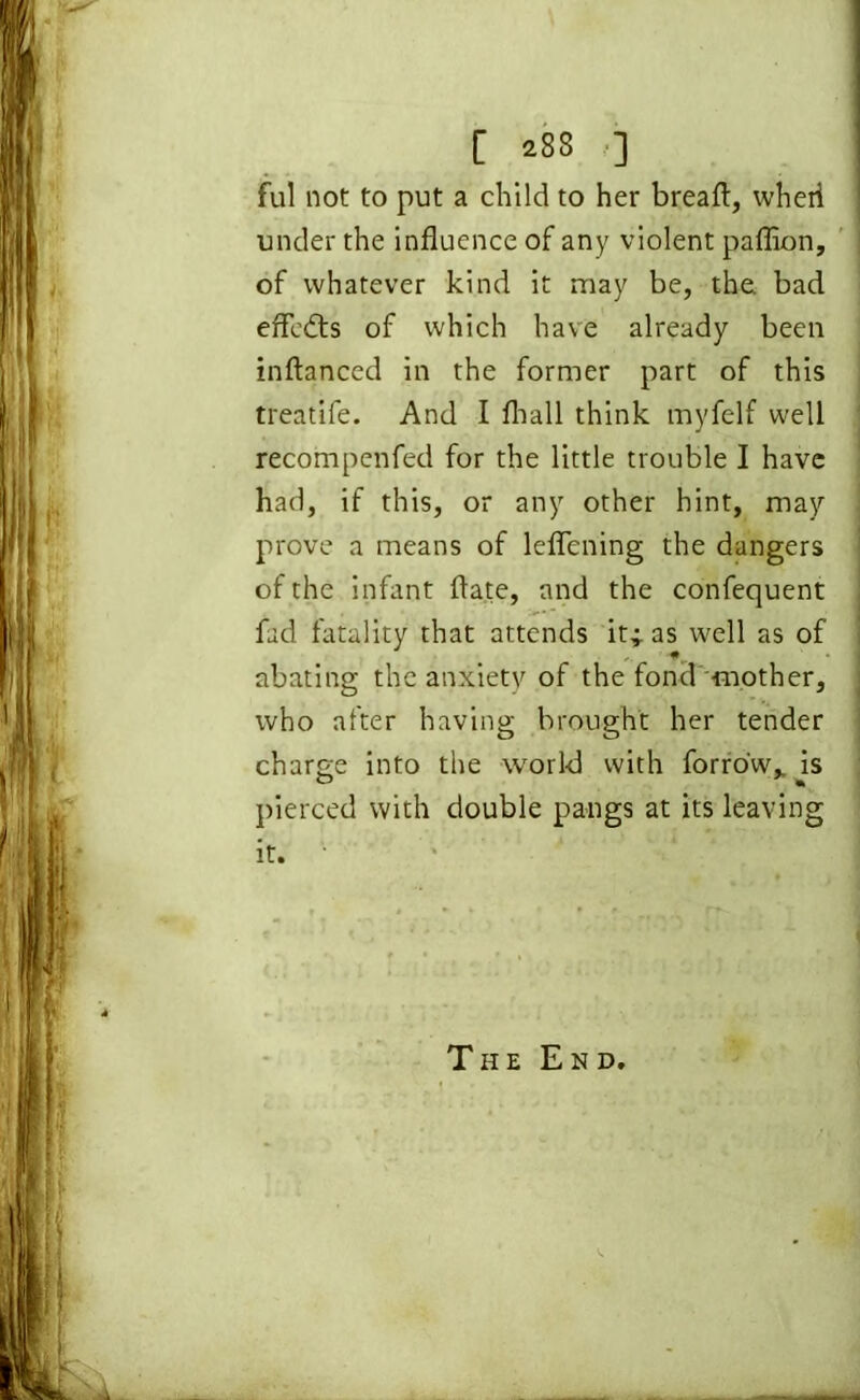 [ 288 ] ful not to put a child to her bread:, wheii under the influence of any violent paflion, of whatever kind it may be, the bad effects of which have already been inftanced in the former part of this treatife. And I fliall think myfelf well recompenfed for the little trouble I have had, if this, or any other hint, may prove a means of leflening the dangers of the infant ftate, and the confequent fad fatality that attends it;. as well as of abating the anxiety of the fond -mother, who after having brought her tender charge into the world with forro'w,, is pierced with double pangs at its leaving it. The End.