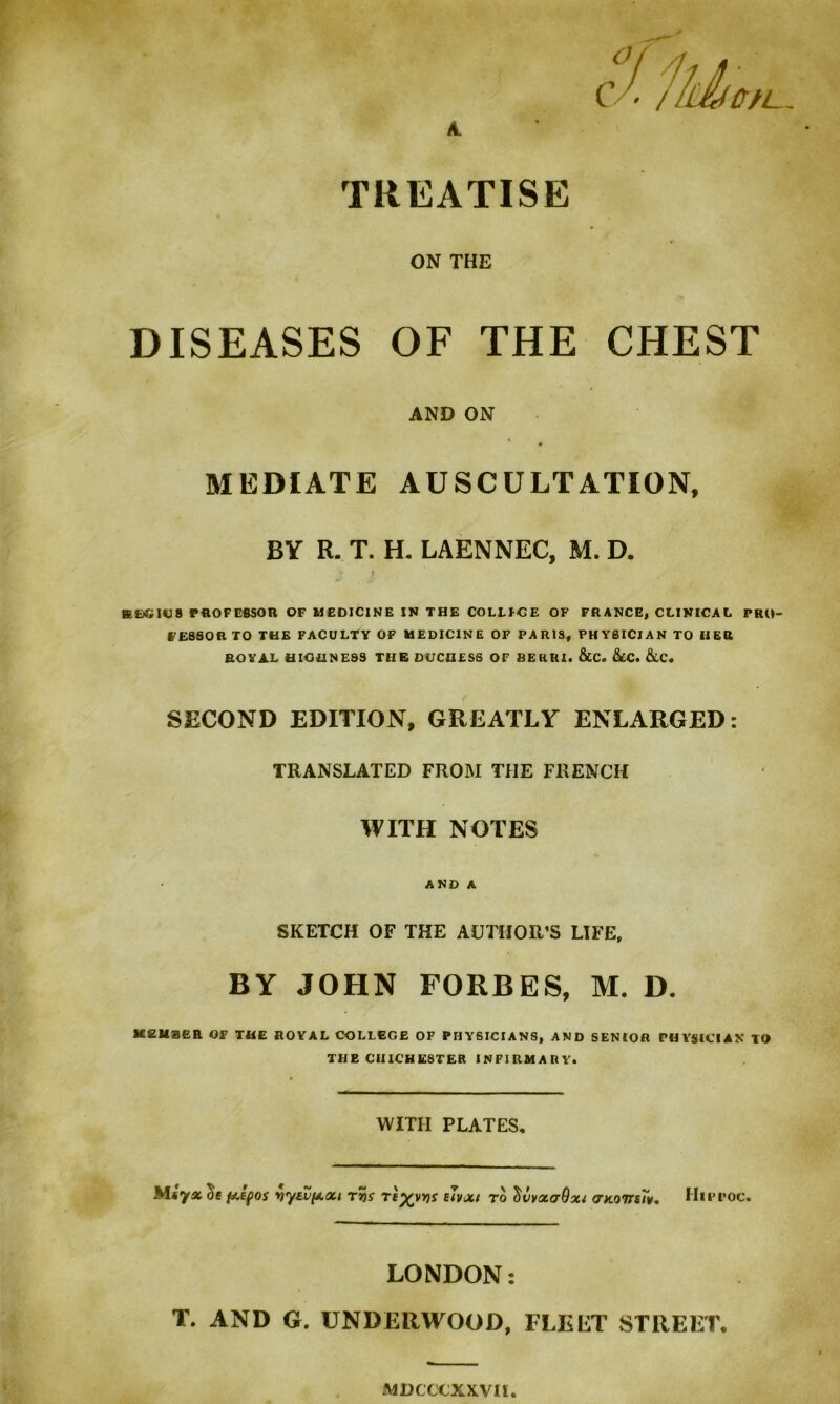 C - / UMDfL, A. TREATISE ON THE DISEASES OF THE CHEST AND ON MEDIATE AUSCULTATION, BY R. T. H. LAENNEC, M. D. SHilCS PROF EI1SOR OF MEDICINE IN THE COLLFCE OF FRANCE, CLINICAL PRO- FESSOR TO THE FACULTY OF MEDICINE OF PARIS, PHYSICIAN TO HER ROYAL HIGHNESS THE DUCHESS OF BERRI. &C. &CC. &LC. SECOND EDITION, GREATLY ENLARGED: TRANSLATED FROM THE FRENCH WITH NOTES AND A SKETCH OF THE AUTHOR’S LIFE, BY JOHN FORBES, M. D. MEMBER Or THE ROYAL COLLEGE OF PHYSICIANS, AND SENIOR PHYSICIAN TO THE CHICHESTER INFIRMARY. WITH PLATES, Miyx^e p.epo$ vyavfAXt tvs tI%vvs elvxt to c)vvx<t9x{ XKoirsTv. Hirroc. LONDON: T. AND G. UNDERWOOD, FLELT STREET. MDCCCXXVU