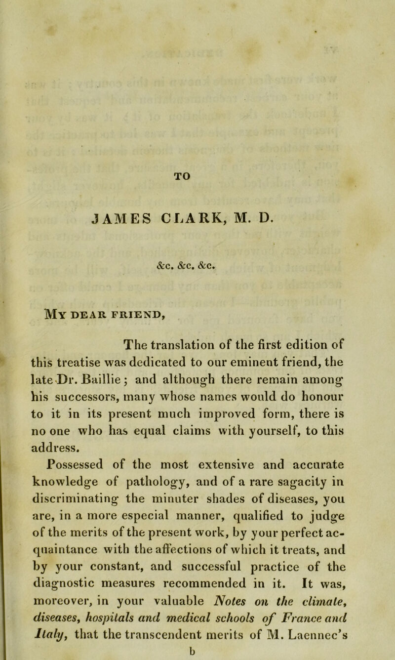 JAMES CLARK, M. D. &C. &C. &C. My dear friend, The translation of the first edition of this treatise was dedicated to our eminent friend, the late Dr. Baillie; and although there remain among his successors, many whose names would do honour to it in its present much improved form, there is no one who has equal claims with yourself, to this address. Possessed of the most extensive and accurate knowledge of pathology, and of a rare sagacity in discriminating the minuter shades of diseases, you are, in a more especial manner, qualified to judge of the merits of the present work, by your perfect ac- quaintance with the affections of which it treats, and by your constant, and successful practice of the diagnostic measures recommended in it. It was, moreover, in your valuable Notes on the climate, diseases, hospitals and medical schools of France and Italy, that the transcendent merits of M. Laennec’s b