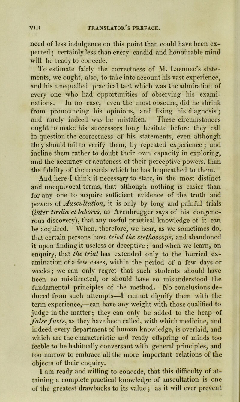 need of less indulgence on this point than could have been ex- pected ; certainly less than every candid and honourable mind will be ready to concede. To estimate fairly the correctness of M. Laennec’s state- ments, we ought, also, to take into account his vast experience, and his unequalled practical tact which was the admiration of every one who had opportunities of observing his exami- nations. In no case, even the most obscure, did he shrink from pronouncing his opinions, and fixing his diagnosis; and rarely indeed was he mistaken. These circumstances ought to make his successors long hesitate before they call in question the correctness of his statements, even although they should fail to verify them, by repeated experience; and incline them rather to doubt their own capacity in exploring, and the accuracy or acuteness of their perceptive powers, than the fidelity of the records which he has bequeathed to them. And here I think it necessary to state, in the most distinct and unequivocal terms, that although nothing is easier than for any one to acquire sufficient evidence of the truth and powers of Auscultation, it is only by long and painful trials (inter toedia et labores, as Avenbrugger says of his congene- rous discovery), that any useful practical knowledge of it can be acquired. When, therefore, we hear, as we sometimes do, that certain persons have tried the stethoscope, and abandoned it upon finding it useless or deceptive ; and when we learn, on enquiry, that the trial has extended only to the hurried ex- amination of a few cases, within the period of a few days or weeks; we can only regret that such students should have been so misdirected, or should have so misunderstood the fundamental principles of the method. No conclusions de- duced from such attempts—I cannot dignify them with the term experience,—can have any weight with those qualified to judge in the matter; they can only be added to the heap of false facts, as they have been called, with which medicine, and indeed every department of human knowledge, is overlaid, and which are the characteristic and ready offspring of minds too feeble to be habitually conversant with general principles, and too narrow to embrace all the more important relations of the objects of their enquiry. I am ready and willing to concede, that this difficulty of at- taining a complete practical knowledge of auscultation is one of the greatest drawbacks to its value; as it will ever prevent