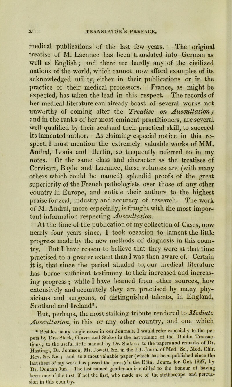 medical publications of the last few years. The original treatise of M. Laennec has been translated into German as well as English; and there are hardly any of the civilized nations of the world, which cannot now afford examples of its acknowledged utility, either in their publications or in the practice of their medical professors. France, as might be expected, has taken the lead in this respect. The records of her medical literature can already boast of several works not unworthy of coming after the Treatise on Auscultation; and in the ranks of her most eminent practitioners, are several well qualified by their zeal and their practical skill, to succeed its lamented author. As claiming especial notice in this re- spect, I must mention the extremely valuable works of MM. Andral, Louis and Bertin, so frequently referred to in my notes. Of the same class and character as the treatises of Corvisart, Bayle and Laennec, these volumes are (with many others which could be named) splendid proofs of the great superiority of the French pathologists over those of any other country in Europe, and entitle their authors to the highest praise for zeal, industry and accuracy of research. The work of M. Andral, more especially, is fraught with the most impor- tant information respecting Auscultation. At the time of the publication of my collection of Cases, now nearly four years since, I took occasion to lament the little progress made by the new methods of diagnosis in this coun- try. But I have reason to believe that they were at that time practised to a greater extent than I was then aware of. Certain it is, that since the period alluded to, our medical literature has borne sufficient testimony to their increased and increas- ing progress; while I have learned from other sources, how extensively and accurately they are practised by many phy- sicians and surgeons, of distinguished talents, in England, Scotland and Ireland*. But, perhaps, the most striking tribute rendered to Mediate Auscultation, in this or any other country, and one which * Besides many single cases in our Journals, I would refer especially to the pa- pers by Drs. Stack, Graves and Stokes in the last volume of the Dublin Transac- tions ; to the useful little manual by Dr. Stokes ; to the papers and remarks of Dr. Hastings, Dr. Johnson, Mr. Jowett, &c. in the Ed. Journ. of Med. Sc., Med. Cliir. Rev. &c. &c.; and to a most valuable paper (which has been published since the last sheet of my work lias passed the press) in the Edin. Journ. for Oct. 1827, by Dr. Duncan Jun. The last named gentleman is entitled to the honour of having been one of the first, if not the first, who made use of the stethoscope and percus- sion in this country.