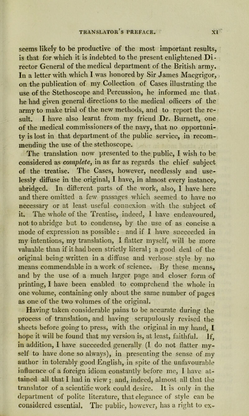 seems likely to be productive of the most important results, is that for which it is indebted to the present enlightened Di- rector General of the medical department of the British army. In a letter with which I was honored by Sir James Macgrigor, ■ on the publication of my Collection of Cases illustrating the use of the Stethoscope and Percussion, he informed me that > he had given general directions to the medical officers of the army to make trial of the new methods, and to report the re- sult. I have also learnt from my friend Dr. Burnett, one of the medical commissioners of the navy, that no opportuni- ty is lost in that department of the public service, in recom- mending the use of the stethoscope. The translation now presented to the public, I wish to be considered as complete, in as far as regards the chief subject of the treatise. The Cases, however, needlessly and use- lessly diffuse in the original, I have, in almost every instance, abridged. In different parts of the work, also, I have here and there omitted a few passages which seemed to have no necessary or at least useful connexion with the subject of it. The whole of the Treatise, indeed, I have endeavoured, not to abridge but to condense, by the use of as concise a mode of expression as possible : and if I have succeeded in my intentions, my translation, I flatter myself, will be more valuable than if it had been strictly literal; a good deal of the original being written in a diffuse and verbose style by no means commendable in a work of science. By these means, and by the use of a much larger page and closer form of printing, I have been enabled to comprehend the whole in one volume, containing only about the same number of pages as one of the two volumes of the original. Having taken considerable pains to be accurate during the process of translation, and having scrupulously revised the sheets before going to press, with the original in my hand, I hope it will be found that my version is, at least, faithful. If, in addition, I have succeeded generally (I do not flatter my- self to have done so always), in presenting the sense of my author in tolerably good English, in spite of the unfavourable influence of a foreign idiom constantly before me, I have at- tained all that I had in view; and, indeed, almost all that the translator of a scientific work could desire. It is only in the department of polite literature, that elegance of style can be considered essential. The public, however, has a right to ex-