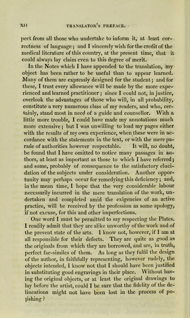 pect from all those who undertake to inform it, at least cor- rectness of language ; and I sincerely wish for the credit of the medical literature of this country, at the present time, that it could always lay claim even to this degree of merit. In the Notes which I have appended to the translation, my object has been rather to be useful than to appear learned. Many of them are expressly designed for the student; and for these, I trust every allowance will be made by the more expe- rienced and learned practitioner ; since I could not, injustice, overlook the advantages of those who will, in all probability, constitute a very numerous class of my readers, and who, cer- tainly, stand most in need of a guide and counsellor. With a little more trouble, I could have made my annotations much more extensive; but I was unwilling to load my pages either with the results of my own experience, when these were in ac- cordance with the statements in the text, or with the mere pa- rade of authorities however respectable. It will, no doubt, be found that I have omitted to notice many passages in au- thors, at least as important as those to which I have referred; and some, probably of consequence to the satisfactory eluci- dation of the subjects under consideration. Another oppor- tunity may perhaps occur for remedying this deficiency; and, in the mean time, I hope that the very considerable labour necessarily incurred in the mere translation of the work, un- dertaken and completed amid the exigencies of an active practice, will be received by the profession as some apology, if not excuse, for this and other imperfections. One word I must be permitted to say respecting the Plates. I readily admit that they are alike unworthy of the work and of the prevent state of the arts. I know not, however, if I am at all responsible for their defects. They are quite as good as the originals from which they are borrowed, and are, in truth, perfect fac-similes of them. As long as they fulfil the design of the author, in faithfully representing, however rudely, the objects intended, I know not that I should have been justified in substituting good engravings in their place. Without hav- ing the original objects, or at least the original drawings to lay before the artist, could I be sure that the fidelity of the de- lineations might not have been lost in the process of po- lishing ?