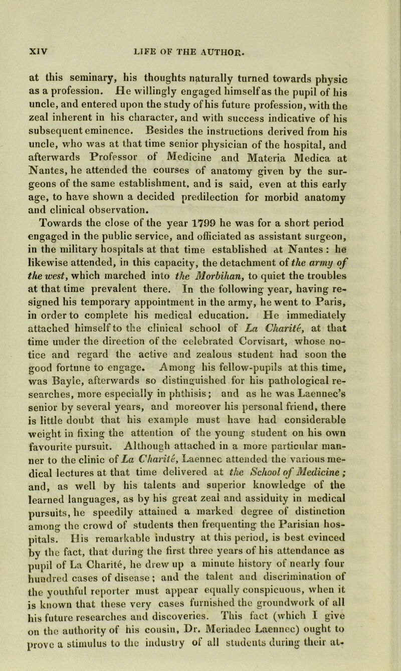 at this seminary, his thoughts naturally turned towards physic as a profession. He willingly engaged himself as the pupil of his uncle, and entered upon the study of his future profession, with the zeal inherent in his character, and with success indicative of his subsequent eminence. Besides the instructions derived from his uncle, who was at that time senior physician of the hospital, and afterwards Professor of Medicine and Materia Medica at Nantes, he attended the courses of anatomy given by the sur- geons of the same establishment, and is said, even at this early age, to have shown a decided predilection for morbid anatomy and clinical observation. Towards the close of the year 1799 he was for a short period engaged in the public service, and officiated as assistant surgeon, in the military hospitals at that time established at Nantes : he likewise attended, in this capacity, the detachment of the army of the west, which marched into the Morbilian, to quiet the troubles at that time prevalent there. In the following year, having re- signed his temporary appointment in the army, he went to Paris, in order to complete his medical education. He immediately attached himself to the clinical school of La Charite, at that time under the direction of the celebrated Corvisart, whose no- tice and regard the active and zealous student had soon the good fortune to engage. Among his fellow-pupils at this time, was Bayie, afterwards so distinguished for his pathological re- searches, more especially in phthisis; and as he was Laennec’s senior by several years, and moreover his personal friend, there is little doubt that his example must have had considerable weight in fixing the attention of the young student on his own favourite pursuit. Although attached in a more particular man- ner to the clinic of La Charite, Laennec attended the various me- dical lectures at that time delivered at the School of Medicine ; and, as well by his talents and superior knowledge of the learned languages, as by his great zeal and assiduity in medical pursuits, he speedily attained a marked degree of distinction among the crowd of students then frequenting the Parisian hos- pitals. His remarkable industry at this period, is best evinced by the fact, that during the first three years of his attendance as pupil of La Charite, he drew up a minute history of nearly four hundred cases of disease; and the talent and discrimination of the youthful reporter must appear equally conspicuous, when it is known that these very cases furnished the groundwork of all his future researches and discoveries. This fact (which I give on the authority of his cousin, Dr. Meriadec Laennec) ought to prove a stimulus to the industry of all students during their at-