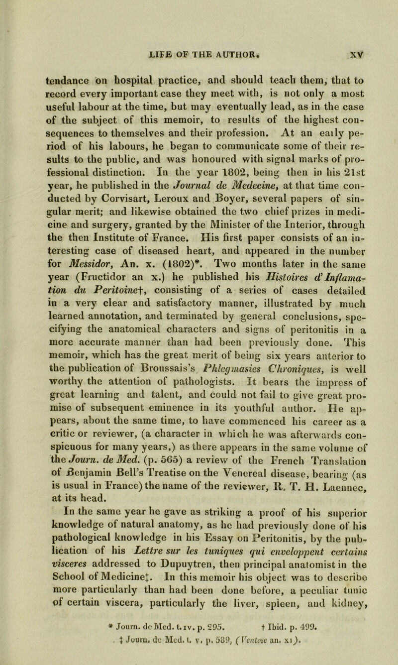 tendance on hospital practice, and should teach them, that to record every important case they meet with, is not only a most useful labour at the time, but may eventually lead, as in the case of the subject of this memoir, to results of the highest con- sequences to themselves and their profession. At an eaily pe- riod of his labours, he began to communicate some of their re- sults to the public, and was honoured with signal marks of pro- fessional distinction. In the year 1802, being then in his 2ist year, he published in the Journal dc Medecinet at that time con- ducted by Corvisart, Leroux and Boyer, several papers of sin- gular merit; and likewise obtained the two chief prizes in medi- cine and surgery, granted by the Minister of the Interior, through the then Institute of France. His first paper consists of an in- teresting case of diseased heart, and appeared in the number for Mcssidor, An. x. (1802)*. Two months later in the same year (Fructidor an x.) he published his Histoires d’ Inflama- tion du Peritoine\, consisting of a series of cases detailed in a very clear and satisfactory manner, illustrated by much learned annotation, and terminated by general conclusions, spe- cifying the anatomical characters and signs of peritonitis in a more accurate manner than had been previously done. This memoir, which has the great merit of being six years anterior to the publication of Broussais’s Phlegmasies Chroniques, is well worthy the attention of pathologists. It bears the impress of great learning and talent, and could not fail to give great pro- mise of subsequent eminence in its youthful author. He ap- pears, about the same time, to have commenced his career as a critic or reviewer, (a character in which he was afterwards con- spicuous for many years,) as there appears in the same volume of the Journ. de Med. (p. 565) a review of the French Translation of Benjamin Bell’s Treatise on the Venereal disease, bearing (as is usual in France) the name of the reviewer, It. T. II. Laennec, at its head. In the same year he gave as striking a proof of his superior knowledge of natural anatomy, as he had previously done of his pathological knowledge in his Essay on Peritonitis, by the pub-? lication of his Lettre sur les tuniques qui cnveloppent certains visceres addressed to Dupuytren, then principal anatomist in the School of Medicine]:. In this memoir his object was to describe more particularly than had been done before, a peculiar tunic of certain viscera, particularly the liver, spleen, and kidney, * Journ. dcMcd. t. iv. p. 295. t Ibid. p. 499. t Journ. dc Med. t. v. p. 539, (Venlose an. xi).