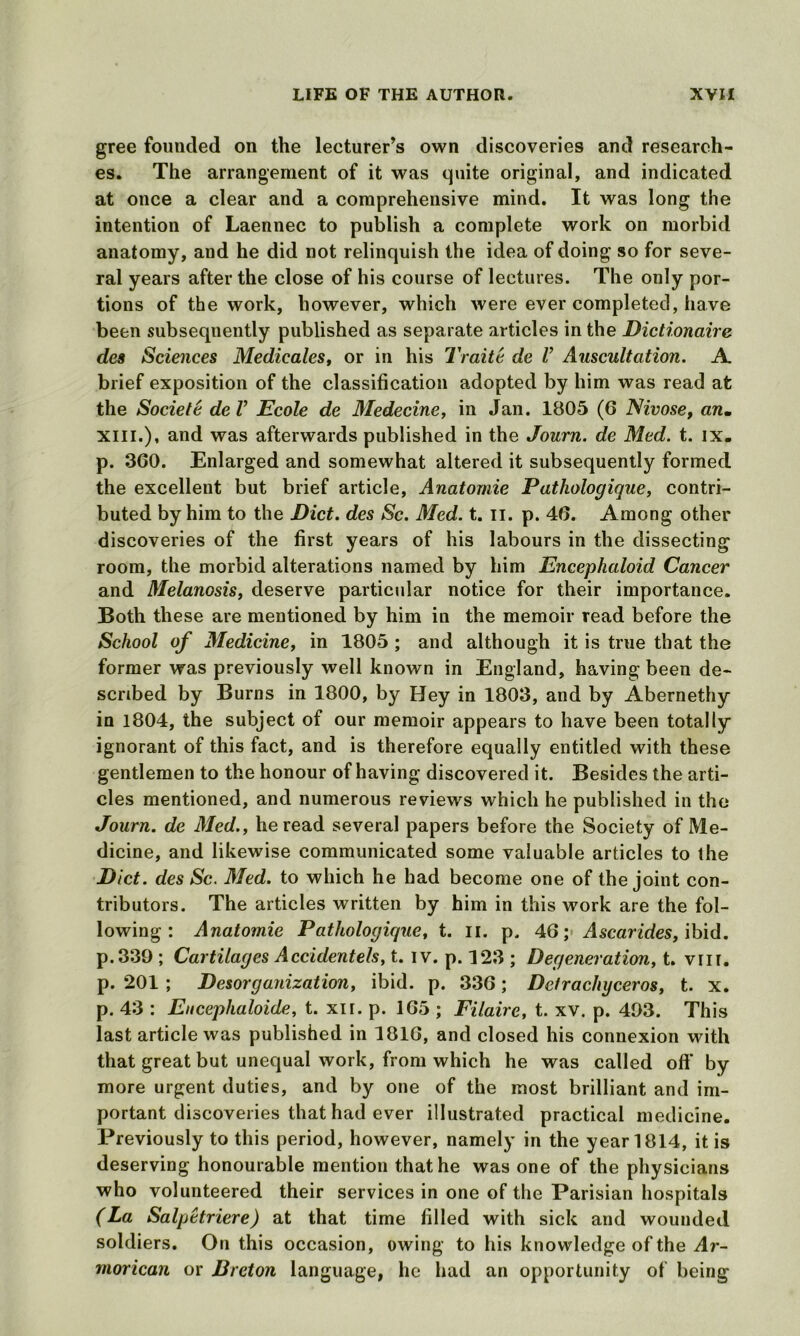 gree founded on the lecturer’s own discoveries and research- es. The arrangement of it was quite original, and indicated at once a clear and a comprehensive mind. It was long the intention of Laennec to publish a complete work on morbid anatomy, and he did not relinquish the idea of doing so for seve- ral years after the close of his course of lectures. The only por- tions of the work, however, which were ever completed, have been subsequently published as separate articles in the Dictionaire des Sciences Medicales, or in his Trait a de l’ Auscultation. A brief exposition of the classification adopted by him was read at the Societe de V Ecole de Medecine, in Jan. 1805 (6 Nivose, an. xiii.), and was afterwards published in the Journ. de Med. t. ix. p. 360. Enlarged and somewhat altered it subsequently formed the excellent but brief article, Anatomie Pathologique, contri- buted by him to the Diet, des Sc. Med. t. II. p. 46. Among other discoveries of the first years of his labours in the dissecting room, the morbid alterations named by him Encephaloid Cancer and Melanosis, deserve particular notice for their importance. Both these are mentioned by him in the memoir read before the School of Medicine, in 1805 ; and although it is true that the former was previously well known in England, having been de- scribed by Burns in 1800, by Hey in 1803, and by Abernethy in 1804, the subject of our memoir appears to have been totally ignorant of this fact, and is therefore equally entitled with these gentlemen to the honour of having discovered it. Besides the arti- cles mentioned, and numerous reviews which he published in the Journ. de Med., he read several papers before the Society of Me- dicine, and likewise communicated some valuable articles to the Diet, des Sc. Med. to which he had become one of the joint con- tributors. The articles written by him in this work are the fol- lowing : Anatomie Pathologique, t. n. p. 46; A scar ides, ibid. p.339 ; Cartilages Accidentels, t. iv. p. 123 ; Degeneration, t. vni. p. 201 ; Desorganization, ibid. p. 336; Dctrachyceros, t. x. p. 43 : Eucephaloide, t. xir. p. 165 ; Filaire, t. xv. p. 493. This last article was published in 1816, and closed his connexion with that great but unequal work, from which he was called off by more urgent duties, and by one of the most brilliant and im- portant discoveries that had ever illustrated practical medicine. Previously to this period, however, namely in the year 1814, it is deserving honourable mention that he was one of the physicians who volunteered their services in one of the Parisian hospitals (La Salpetriere) at that time filled with sick and wounded soldiers. On this occasion, owing to his knowledge of the Ar- morican or Breton language, he had an opportunity of being