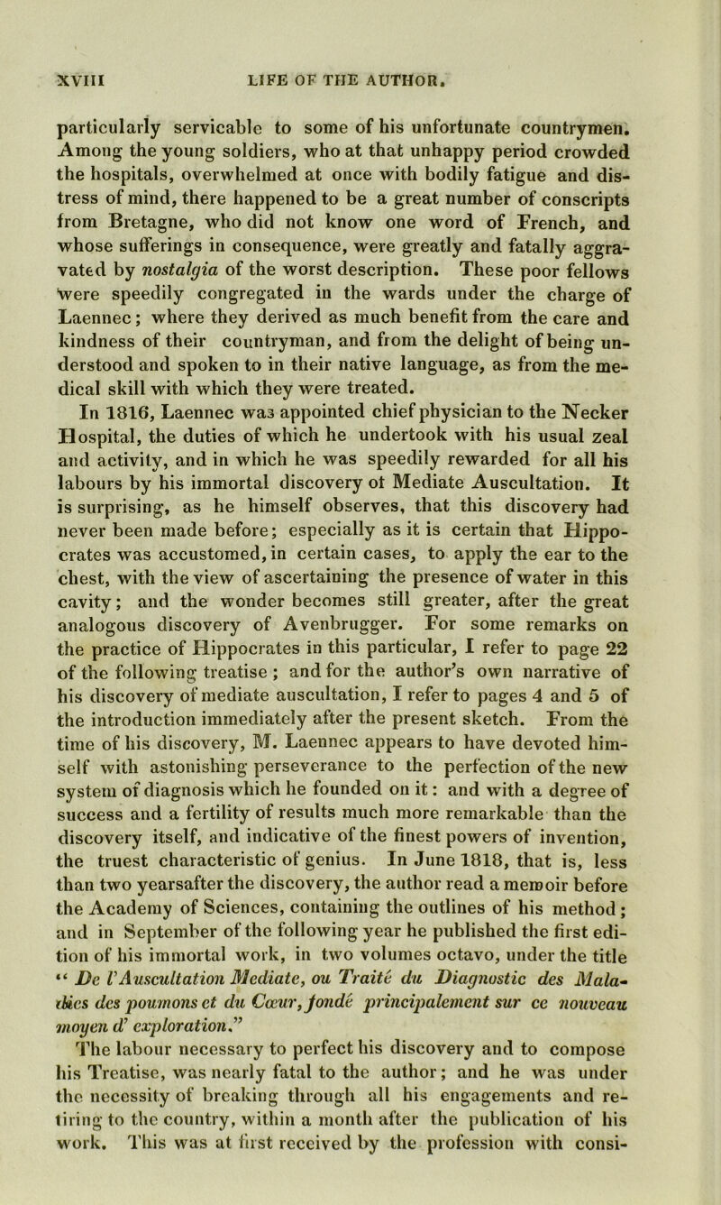 particularly servicable to some of his unfortunate countrymen. Among the young soldiers, who at that unhappy period crowded the hospitals, overwhelmed at once with bodily fatigue and dis- tress of mind, there happened to be a great number of conscripts from Bretagne, who did not know one word of French, and whose sufferings in consequence, were greatly and fatally aggra- vated by nostalgia of the worst description. These poor fellows were speedily congregated in the wards under the charge of Laennec; where they derived as much benefit from the care and kindness of their countryman, and from the delight of being un- derstood and spoken to in their native language, as from the me- dical skill with which they were treated. In 1816, Laennec was appointed chief physician to the Necker Hospital, the duties of which he undertook with his usual zeal and activity, and in which he was speedily rewarded for all his labours by his immortal discovery ot Mediate Auscultation. It is surprising, as he himself observes, that this discovery had never been made before; especially as it is certain that Hippo- crates was accustomed, in certain cases, to apply the ear to the chest, with the view of ascertaining the presence of water in this cavity; and the wonder becomes still greater, after the great analogous discovery of Avenbrugger. For some remarks on the practice of Hippocrates in this particular, I refer to page 22 of the following treatise ; and for the author’s own narrative of his discovery of mediate auscultation, I refer to pages 4 and 5 of the introduction immediately after the present sketch. From the time of his discovery, M. Laennec appears to have devoted him- self with astonishing perseverance to the perfection of the new system of diagnosis which he founded on it: and with a degree of success and a fertility of results much more remarkable than the discovery itself, and indicative of the finest powers of invention, the truest characteristic of genius. In June 1818, that is, less than two yearsafter the discovery, the author read a memoir before the Academy of Sciences, containing the outlines of his method ; and in September of the following year he published the first edi- tion of his immortal work, in two volumes octavo, under the title “ jDe VAuscultation Mediate, ou Traite da Diagnostic des Mala- tbics dcs poumonset du Coeur, jonde principalemcnt sur ce nouveau moyen d’ exploration The labour necessary to perfect his discovery and to compose his Treatise, was nearly fatal to the author; and he was under the necessity of breaking through all his engagements and re- tiring to the country, within a month after the publication of his work. This was at first received by the profession with consi-