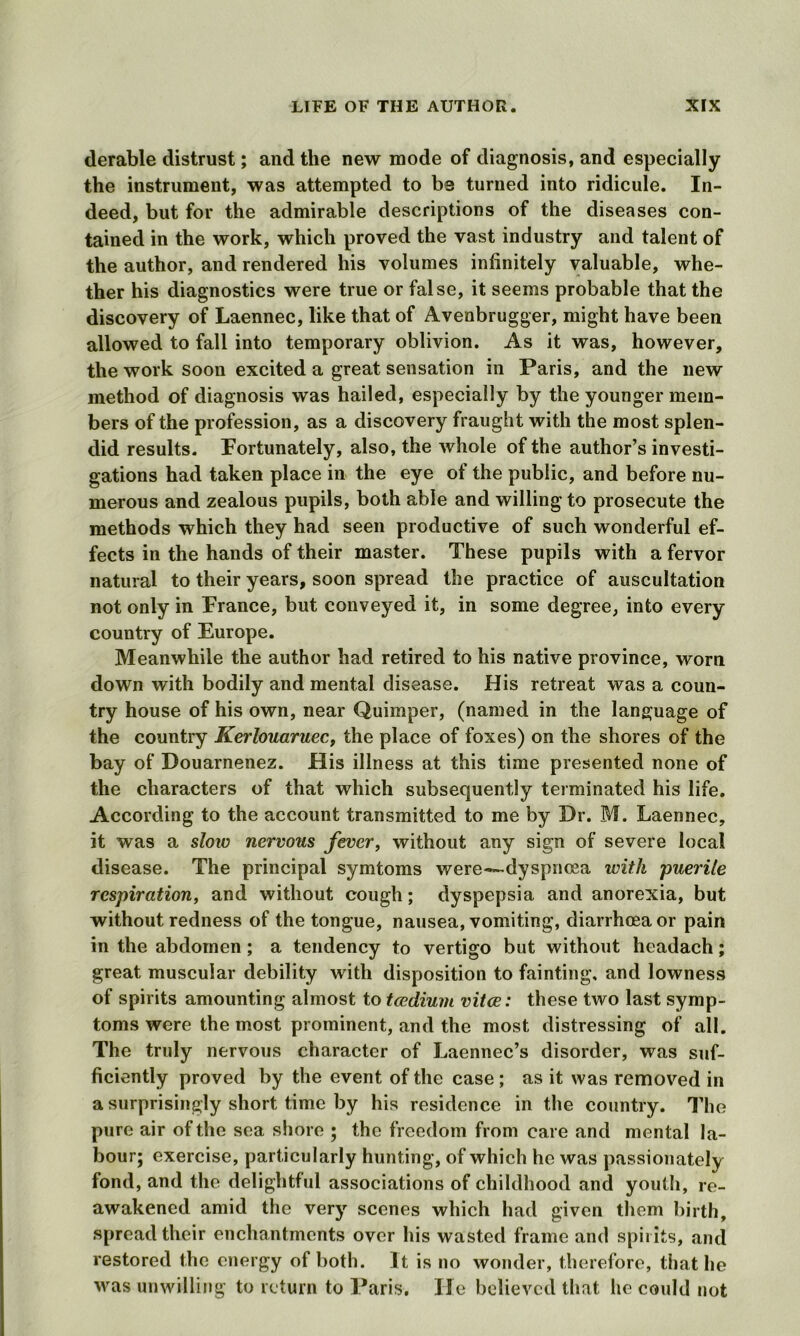 derable distrust; and the new mode of diagnosis, and especially the instrument, was attempted to be turned into ridicule. In- deed, but for the admirable descriptions of the diseases con- tained in the work, which proved the vast industry and talent of the author, and rendered his volumes infinitely valuable, whe- ther his diagnostics were true or false, it seems probable that the discovery of Laennec, like that of Avenbrugger, might have been allowed to fall into temporary oblivion. As it was, however, the work soon excited a great sensation in Paris, and the new method of diagnosis was hailed, especially by the younger mem- bers of the profession, as a discovery fraught with the most splen- did results. Fortunately, also, the whole of the author’s investi- gations had taken place in the eye ot the public, and before nu- merous and zealous pupils, both able and willing to prosecute the methods which they had seen productive of such wonderful ef- fects in the hands of their master. These pupils with a fervor natural to their years, soon spread the practice of auscultation not only in France, but conveyed it, in some degree, into every country of Europe. Meanwhile the author had retired to his native province, worn down with bodily and mental disease. His retreat was a coun- try house of his own, near Quimper, (named in the language of the country Kerlouaruec, the place of foxes) on the shores of the bay of Douarnenez. His illness at this time presented none of the characters of that which subsequently terminated his life. According to the account transmitted to me by Dr. M. Laennec, it was a slow nervous fever, without any sign of severe local disease. The principal symtoms were—-dyspnoea with puerile respiration, and without cough; dyspepsia and anorexia, but without redness of the tongue, nausea, vomiting, diarrhoea or pain in the abdomen; a tendency to vertigo but without headach; great muscular debility with disposition to fainting, and lowness of spirits amounting almost to tcedium vitae: these two last symp- toms were the most prominent, and the most distressing of all. The truly nervous character of Laennec’s disorder, was suf- ficiently proved by the event of the case ; as it was removed in a surprisingly short time by his residence in the country. The pure air of the sea shore ; the freedom from care and mental la- bour; exercise, particularly hunting, of which he was passionately fond, and the delightful associations of childhood and youth, re- awakened amid the very scenes which had given them birth, spread their enchantments over his wasted frame and spirits, and restored the energy of both. It is no wonder, therefore, that he was unwilling to return to Paris. He believed that he could not