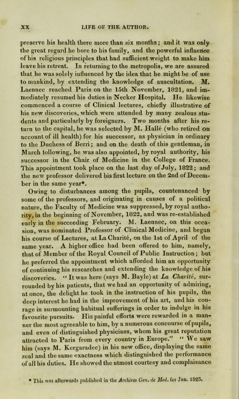 preserve his health there more than six months; and it was only the great regard he bore to his family, and the powerful influence of his religious principles that had sufficient weight to make him leave his retreat. In returning to the metropolis, we are assured that he was solely iufluenced by the idea that he might be of use to mankind, by extending the knowledge of auscultation. M. Laennec reached Paris on the 15th November, 1821, and im- mediately resumed his duties in Necker Hospital. He likewise commenced a course of Clinical lectures, chiefly illustrative of his new discoveries, which were attended by many zealous stu- dents and particularly by foreigners. Two months after his re- turn to the capital, he was selected by M. Halle (who retired on account of ill health) for his successor, as physician in ordinary to the Duchess of Berri; and on the death of this gentleman, in March lollowing, he was also appointed, by royal authority, his successor in the Chair of Medicine in the College of France. This appointment took place on the last day of July, 1822; and the new professor delivered bis first lecture on the 2nd of Decem- ber in the same year*. Owing to disturbances among the pupils, countenanced by some of the professors, and originating in causes of a political nature, the Faculty of Medicine was suppressed, by royal autho- rity, in the beginning of November, 1822, and was re-established early in the succeeding February. M. Laennec, on this occa- sion, was nominated Professor of Clinical Medicine, and began his course of Lectures, at LaCharite, on the 1st of April of the same year. A higher office had been offered to him, namely, that of Member of the Royal Council of Public Instruction; but he preferred the appointment which afforded him an opportunity of continuing his researches and extending the knowledge of his discoveries. “ It was here (says M. Bayle) at La Charitt, sur- rounded by his patients, that we had an opportunity of admiring, at once, the delight he took in the instruction of his pupils, the deep interest he had in the improvement of his art, and his cou- rage in surmounting habitual sufferings in order to indulge in his favourite pursuits. His painful efforts were rewarded in a man- ner the most agreeable to him, by a numerous concourse of pupils, and even of distinguished physicians, whom his great reputation attracted to Paris from every country in Europe.” “ We saw him (says M. Kergaradec) in his new office, displaying the same zeal and the same exactness which distinguished the performance of all his duties. Fie showed the utmost courtesy and complaisance • This was afterwards published in the Archives Gen. de Med. for Jan. 1823.