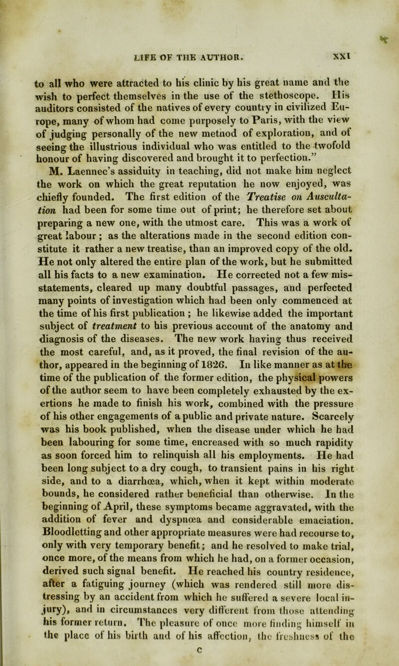 to all who were attracted to his clinic by his great name and the wish to perfect themselves in the use of the stethoscope. His auditors consisted of the natives of every country in civilized Eu- rope, many of whom had come purposely to Paris, with the view of judging personally of the new metiiod of exploration, and of seeing the illustrious individual who was entitled to the twofold honour of having discovered and brought it to perfection.” M. Laennec’s assiduity in teaching, did not make him neglect the work on which the great reputation he now enjoyed, was chiefly founded. The first edition of the Treatise on Ausculta- tion had been for some time out of print; he therefore set about preparing a new one, with the utmost care. This was a work of great labour ; as the alterations made in the second edition con- stitute it rather a new treatise, than an improved copy of the old. He not only altered the entire plan of the work, but he submitted all his facts to a new examination. He corrected not a few mis- statements, cleared up many doubtful passages, and perfected many points of investigation which had been only commenced at the time of his first publication ; he likewise added the important subject of treatment to his previous account of the anatomy and diagnosis of the diseases. The new work having thus received the most careful, and, as it proved, the final revision of the au- thor, appeared in the beginning of 1826. In like manner as at the time of the publication of the former edition, the physical powers of the author seem to have been completely exhausted by the ex- ertions he made to finish his work, combined with the pressure of his other engagements of a public and private nature. Scarcely was his book published, when the disease under which he had been labouring for some time, encreased with so much rapidity as soon forced him to relinquish all his employments. He had been long subject to a dry cough, to transient pains in his right side, and to a diarrhoea, which, when it kept within moderate bounds, he considered rather beneficial than otherwise. In the beginning of April, these symptoms became aggravated, with the addition of fever and dyspnoea and considerable emaciation. Bloodletting and other appropriate measures were had recourse to, only with very temporary benefit; and he resolved to make trial, once more, of the means from which he had, on a former occasion, derived such signal benefit. He reached his country residence, after a fatiguing journey (which was rendered still more dis- tressing by an accident from which he suffered a severe local in- jury), and in circumstances very different from those attending his former return. The pleasure of once more finding himself in the place ol his birth and of his affection, the freshness of the c