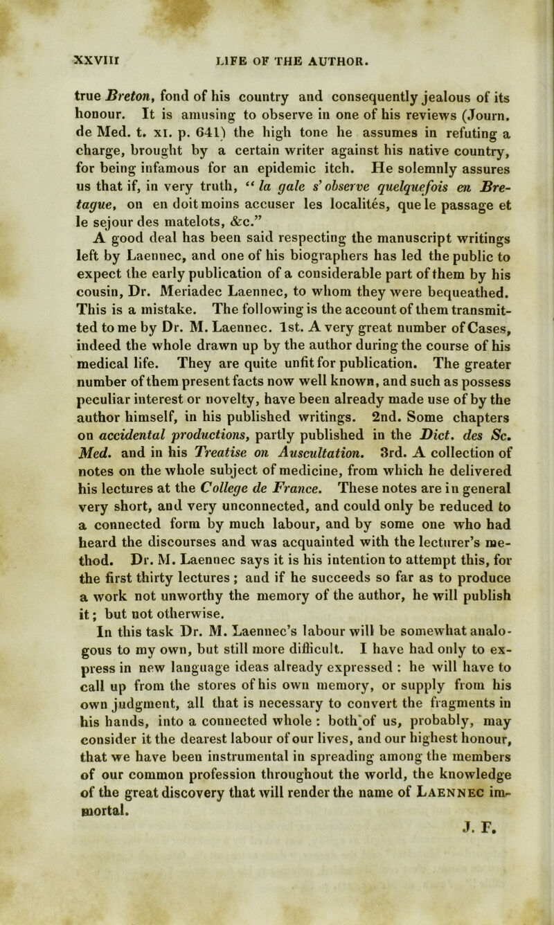 true Breton, fond of his country and consequently jealous of its honour. It is amusing to observe in one of his reviews (Journ. de Med. t. xi. p. 641) the high tone he assumes in refuting a charge, brought by a certain writer against his native country, for being infamous for an epidemic itch. He solemnly assures us that if, in very truth, “ la gale s’ observe quelquefois en Bre- tagne, on en doit moins accuser les localites, que le passage et le sejour des matelots, &c.” A good deal has been said respecting the manuscript writings left by Laennec, and one of his biographers has led the public to expect the early publication of a considerable part of them by his cousin. Dr. Meriadec Laennec, to whom they were bequeathed. This is a mistake. The following is the account of them transmit- ted to me by Dr. M. Laennec. 1st. A very great number of Cases, indeed the whole drawn up by the author during the course of his medical life. They are quite unfit for publication. The greater number of them present facts now well known, and such as possess peculiar interest or novelty, have been already made use of by the author himself, in his published writings. 2nd. Some chapters on accidental productions, partly published in the Diet, des Sc. Med. and in his Treatise on Auscidtation. 3rd. A collection of notes on the whole subject of medicine, from which he delivered his lectures at the College de France. These notes are in general very short, and very unconnected, and could only be reduced to a connected form by much labour, and by some one who had heard the discourses and was acquainted with the lecturer’s me- thod. Dr. M. Laennec says it is his intention to attempt this, for the first thirty lectures; and if he succeeds so far as to produce a work not unworthy the memory of the author, he will publish it; but not otherwise. In this task Dr. M. Laennec’s labour will be somewhat analo- gous to my own, but still more difficult. I have had only to ex- press in new language ideas already expressed : he will have to call up from the stores of his own memory, or supply from his own judgment, all that is necessary to convert the fragments in his hands, into a connected whole : botffiof us, probably, may consider it the dearest labour of our lives, and our highest honour, that we have been instrumental in spreading among the members of our common profession throughout the world, the knowledge of the great discovery that will render the name of Laennec im- mortal. J. F.