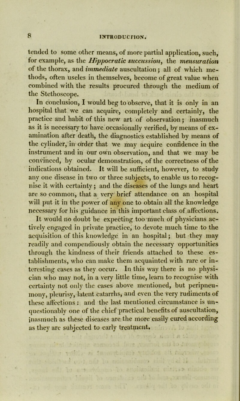 tended to some other means, of more partial application, such, for example, as the Hippocratic succussion, the mensuration of the thorax, and immediate auscultation; all of which me- thods, often useles in themselves, become of great value when combined with the results procured through the medium of the Stethoscope. In conclusion, I would beg to observe, that it is only in an hospital that we can acquire, completely and certainly, the practice and habit of this new art of observation ; inasmuch as it is necessary to have occasionally verified, by means of ex- amination after death, the diagnostics established by means of the cylinder, in order that we may acquire confidence in the instrument and in our own observation, and that we may be convinced, by ocular demonstration, of the correctness of the indications obtained. It will be sufficient, however, to study any one disease in two or three subjects, to enable us to recog- nise it with certainty; and the diseases of the lungs and heart are so common, that a very brief attendance on an hospital will put it in the power of any one to obtain all the knowledge necessary for his guidance in this important class of affections. It would no doubt be expecting too much of physicians ac- tively engaged in private practice, to devote much time to the acquisition of this knowledge in an hospital; but they may readily and compendiously obtain the necessary opportunities through the kindness of their friends attached to these es- tablishments, who can make them acquainted with rare or in- teresting cases as they occur. In this way there is no physi- cian who may not, in a very little time, learn to recognise with certainty not only the cases above mentioned, but peripneu- mony, pleurisy, latent catarrhs, and even the very rudiments of these affections : and the last mentioned circumstance is un- questionably one of the chief practical benefits of auscultation, inasmuch as these diseases are the more easily cured according as they are subjected to early treatment.