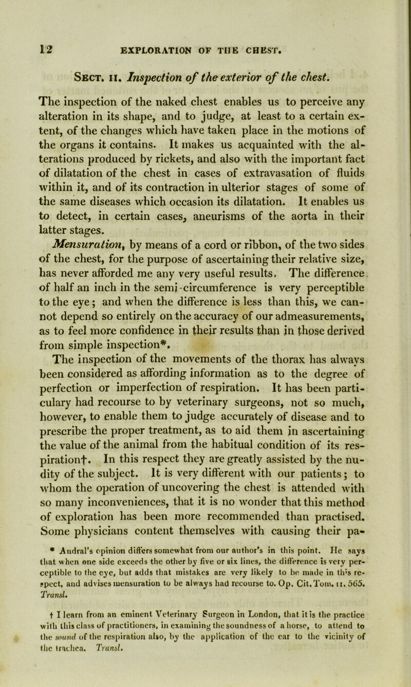 Sect. ii. Inspection of the exterior of the chest. The inspection of the naked chest enables us to perceive any alteration in its shape, and to judge, at least to a certain ex- tent, of the changes which have taken place in the motions of the organs it contains. It makes us acquainted with the al- terations produced by rickets, and also with the important fact of dilatation of the chest in cases of extravasation of fluids within it, and of its contraction in ulterior stages of some of the same diseases which occasion its dilatation. It enables us to detect, in certain cases* aneurisms of the aorta in their latter stages. Mensuration, by means of a cord or ribbon, of the two sides of the chest, for the purpose of ascertaining their relative size, has never afforded me any very useful results. The difference of half an inch in the semi-circumference is very perceptible to the eye; and when the difference is less than this, we can- not depend so entirely on the accuracy of our admeasurements, as to feel more confidence in their results than in those derived from simple inspection*. The inspection of the movements of the thorax has always been considered as affording information as to the degree of perfection or imperfection of respiration. It has been parti- culary had recourse to by veterinary surgeons, not so much, however, to enable them to judge accurately of disease and to prescribe the proper treatment, as to aid them in ascertaining the value of the animal from the habitual condition of its res- pirationf. In this respect they are greatly assisted by the nu- dity of the subject. It is very different with our patients; to whom the operation of uncovering the chest is attended with so many inconveniences, that it is no wonder that this method of exploration has been more recommended than practised. Some physicians content themselves with causing their pa- • Atidral’s opinion differs somewhat from our author's in this point. He says that w hen one side exceeds the other by five or six lines, the difference is very per- ceptible to the eye, but adds that mistakes are very likely to be made in th's re- spect, and advises mensuration to be always had recourse to. Op. Cit.Tom. ii. 565. Transl. t I learn from an eminent Veterinary Surgeon in London, that it is the practice with this class of practitioners, in examining the soundness of ahorse, to attend to tire sound of the respiration also, by the application of the ear to the vicinity of the trachea. Transl.