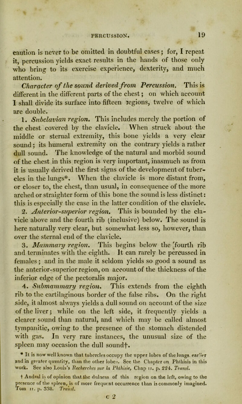 caution is never to be omitted in doubtful cases; for, I repeat it, percussion yields exact results in the hands of those only who bring to its exercise experience, dexterity, and much attention. Character of the sound derived from Percussion. This is different in the different parts of the chest; on which account I shall divide its surface into fifteen regions, twelve of which are double. 1. Subclavian regiori. This includes merely the portion of the chest covered by the clavicle. When struck about the middle or sternal extremity, this bone yields a very clear sound; its humeral extremity on the contrary yields a rather dull sound. The knowledge of the natural and morbid sound of the chest in this region is very important, inasmuch as from it is usually derived the first signs of the development of tuber- cles in the lungs*. When the clavicle is more distant from, or closer to, the chest, than usual, in consequence of the more arched or straighter form of this bone the sound is less distinct: this is especially the case in the latter condition of the clavicle. 2. interior-superior region. This is bounded by the cla- vicle above and the fourth rib (inclusive) below. The sound is here naturally very clear, but somewhat less so, however, than over the sternal end of the clavicle. 3. Mammary region. This begins below the [fourth rib and terminates with the eighth. It can rarely be percussed in females ; and in the male it seldom yields so good a sound as the anterior-superior region, on account of the thickness of the inferior edge of the pectoralis major. 4. Submammary region. This extends from the eighth rib to the cartilaginous border of the false ribs. On the right side, it almost always yields a dull sound on account of the size of the liver; while on the left side, it frequently yields a clearer sound than natural, and which may be called almost tympanitic, owing to the presence of the stomach distended with gas. In very rare instances, the unusual size of the spleen may occasion the dull soundf. * It is now well known that tubercles occupy the upper lobes of the lungs, ear'ier and in greater quantity, than the other lobes See the Chapter on Phthisis in this work. See also Louis’s Recherches sur la Phtliisie, Chap ii. p. 224. Transl. t Andral is of opinion that the dulness of this region on the left, owing to the presence of the spleen, is of moic frequent occurrence than is commonly imagined. Torn ii. p. 3.30. Transl. c 2