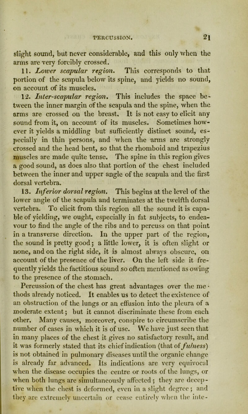 slight sound, but never considerable, and this only when the arms are very forcibly crossed. 11. Lower scapular region. This corresponds to that portion of the scapula below its spine, and yields no sound, on account of its muscles. 12. Inter-scapular region. This includes the space be* tween the inner margin of the scapula and the spine, when the arms are crossed on the breast. It is not easy to elicit any sound from it, on account of its muscles. Sometimes how- ever it yields a middling but sufficiently distinct sound, es- pecially in thin persons, and when the arms are strongly crossed and the head bent, so that the rhomboid and trapezius muscles are made quite tense. The spine in this region gives a good sound, as does also that portion of the chest included between the inner and upper angle of the scapula and the first dorsal vertebra. 13. Inferior dorsal region. This begins at the level of the lower angle of the scapula and terminates at the twelfth dorsal vertebra. To elicit from this region all the sound it is capa- ble of yielding, we ought, especially in fat subjects, to endea- vour to find the angle of the ribs and to percuss on that point in a transverse direction. In the upper part of the region, the sound is pretty good; a little lower, it is often slight or none, and on the right side, it is almost always obscure, on account of the presence of the liver. On the left side it fre- quently yields the factitious sound so often mentioned as owing to the presence of the stomach. Percussion of the chest has great advantages over the me • tliods already noticed. It enables us to detect the existence of an obstruction of the lungs or an effusion into the pleura of a moderate extent; but it cannot discriminate these from each other. Many causes, moreover, conspire to circumscribe the number of cases in which it is of use. We have just seen that in many places of the chest it gives no satisfactory result, and it was formerly stated that its chief indication (that ot fulness) is not obtained in pulmonary diseases until the organic change is already far advanced. Its indications are very equivocal when the disease occupies the centre or roots of the lungs, or when both lungs are simultaneously affected; they are decep- tive when the chest is deformed, even in a slight degree; and they are extremely uncertain or cease entirely when tlie iiite-