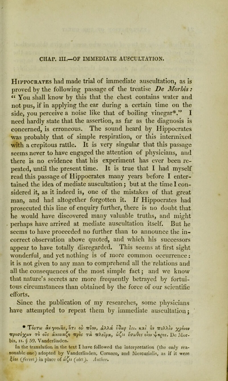 CHAP. Ill,—OF IMMEDIATE AUSCULTATION. Hippocrates liad made trial of immediate auscultation, as is proved by the following passage of the treatise De Morhis : “You shall know by this that the chest contains water and not pus, if in applying the ear during a certain time on the side, you perceive a noise like that of boiling vinegar*.” I need hardly state that the assertion, as far as the diagnosis is concerned, is erroneous. The sound heard by Hippocrates was probably that of simple respiration, or this intermixed with a crepitous rattle. It is very singular that this passage seems never to have engaged the attention of physicians, and there is no evidence that his experiment has ever been re- peated, until the present time. It is true that I had myself read this passage of Hippocrates many years before I enter- tained the idea of mediate auscultation ; but at the time 1 con- sidered it, as it indeed is, one of the mistakes of that great man, and had altogether forgotten it. If Hippocrates had prosecuted this line of enquiry further, there is no doubt that he would have discovered many valuable truths, and might perhaps have arrived at mediate auscultation itself. But he seems to have proceeded no further than to announce the in- correct observation above quoted, and which his successors appear to have totally disregarded. This seems at first sight wonderful, and yet nothing is of more common occurrence: it is not given to any man to comprehend all the relations and all the consequences of the most simple fact; and we know that nature’s secrets are more frequently betrayed by fortui- tous circumstances than obtained by the force of our scientific efforts. Since the publication of my researches, some physicians have attempted to repeat them by immediate auscultation; # Tovtu otv yvoiris, on ov mvov, a.KKx vitwp \si. kxi ttoAXoi/ povov •frpocre^cuv to ovs a.y.ovx'Cpo Trpos rx svpx, to-uOss o'iov 4'*gos. De Mor- bis, ix. § 59. Vanderlinden. In the translation in the text I have followed the interpretation (the only rea- sonable one) adopted by Vanderlinden, Cornaro, and Mercurialis, as if it were h,iti (Jewel) in place of (olcl). Author.