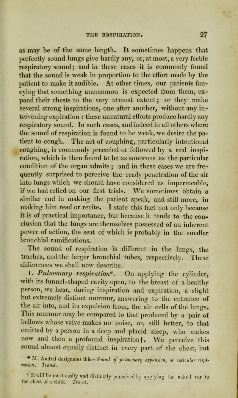 as may be of the same length. It sometimes happens that perfectly sound lungs give hardly any, or, at most, a very feeble respiratory sound; and in these cases it is commonly found that the sound is weak in proportion to the effort made by the patient to make it audible. At other times, our patients fan- cying that something uncommon is expected from them, ex- pand their chests to the very utmost extent; or they make several strong inspirations, one after another, without any in- tervening expiration : these unnatural efforts produce hardly any respiratory sound. In such cases, and indeed in all others where the sound of respiration is found to be weak, we desire the pa- tient to cough. The act of coughing, particularly intentional coughing, is commonly preceded or followed by a real inspi- ration, which is then found to be as sonorous as the particular condition of the organ admits ; and in these cases we are fre- quently surprised to perceive the ready penetration of the air into lungs which we should have considered as impermeable, if we had relied on our first trials. We sometimes obtain a similar end in making the patient speak, and still more, in making him read or recite. 1 state this fact not only because it is of practical importance, but because it tends to the con- clusion that the lungs are themselves possessed of an inherent power of action, the seat of which is probably in the smaller bronchial ramifications. The sound of respiration is different in the lungs, the trachea, and the larger bronchial tubes, respectively. These differences we shall now describe. 1. Pulmonary respiration*. On applying the cylinder, with its funnel-shaped cavity open, to the breast of a healthy person, we hear, during inspiration and expiration, a slight but extremely distinct murmur, answering to the entrance of the air into, and its expulsion from, the air cells of the lungs. This murmur may be compared to that produced by a pair of bellows whose valve makes no noise, or, still better, to that emitted by a person in a deep and placid sleep, who makes now and then a profound inspirationf. We perceive this sound almost equally distinct in every part of the chest, but * M. Andral designates this—Sound of jwlmonary erpans'wn, or vesicular respi- ration. Tiansl. i It will be most easily and distinctly perceived by applying the naked c ar to the chest of a child. Transl.