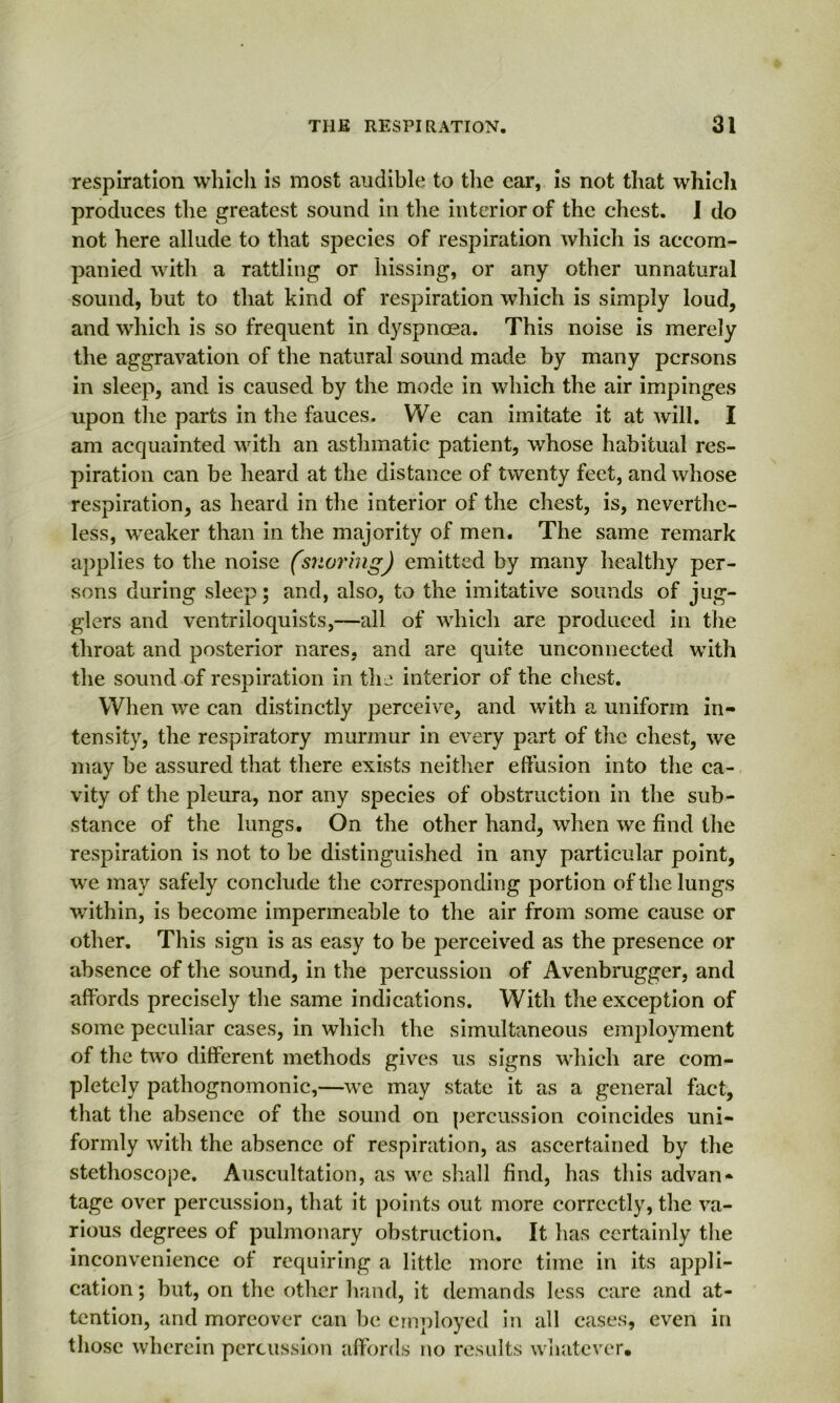 respiration which is most audible to the car, is not that whicli produces the greatest sound in the interior of the chest. I do not here allude to that species of respiration which is accom- panied with a rattling or hissing, or any other unnatural sound, but to that kind of respiration which is simply loud, and which is so frequent in dyspnoea. This noise is merely the aggravation of the natural sound made by many persons in sleep, and is caused by the mode in which the air impinges upon the parts in the fauces. We can imitate it at will. I am acquainted with an asthmatic patient, whose habitual res- piration can be heard at the distance of twenty feet, and whose respiration, as heard in the interior of the chest, is, neverthe- less, weaker than in the majority of men. The same remark applies to the noise (snoring) emitted by many healthy per- sons during sleep; and, also, to the imitative sounds of jug- glers and ventriloquists,—all of which are produced in the throat and posterior nares, and are quite unconnected with the sound of respiration in the interior of the chest. When we can distinctly perceive, and with a uniform in- tensity, the respiratory murmur in every part of the chest, we may be assured that there exists neither effusion into the ca- vity of the pleura, nor any species of obstruction in the sub- stance of the lungs. On the other hand, when we find the respiration is not to be distinguished in any particular point, we may safely conclude the corresponding portion of the lungs within, is become impermeable to the air from some cause or other. This sign is as easy to be perceived as the presence or absence of the sound, in the percussion of Avenbrugger, and affords precisely the same indications. With the exception of some peculiar cases, in which the simultaneous employment of the two different methods gives us signs which are com- pletely pathognomonic,—we may state it as a general fact, that the absence of the sound on percussion coincides uni- formly with the absence of respiration, as ascertained by the stethoscope. Auscultation, as we shall find, has this advan- tage over percussion, that it points out more correctly, the va- rious degrees of pulmonary obstruction. It has certainly the inconvenience of requiring a little more time in its appli- cation ; but, on the other hand, it demands less care and at- tention, and moreover can be employed in all cases, even in those wherein percussion affords no results whatever.