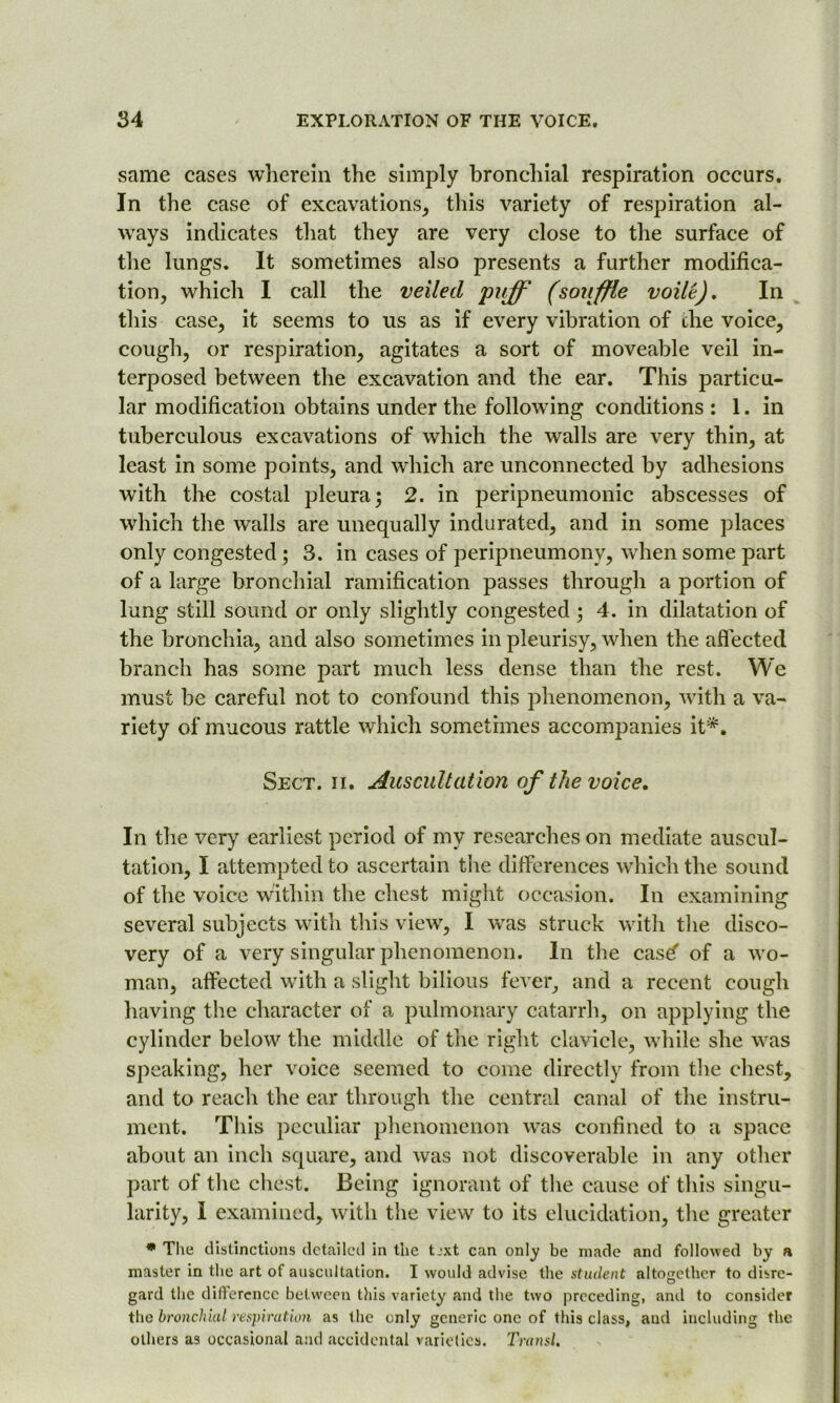 same cases wherein the simply bronchial respiration occurs. In the case of excavations, this variety of respiration al- ways indicates that they are very close to the surface of the lungs. It sometimes also presents a further modifica- tion, which I call the veiled puff (souffle voilt). In this case, it seems to us as if every vibration of the voice, cough, or respiration, agitates a sort of moveable veil in- terposed between the excavation and the ear. This particu- lar modification obtains under the following conditions : 1. in tuberculous excavations of which the walls are very thin, at least in some points, and which are unconnected by adhesions with the costal pleura; 2. in peripneumonic abscesses of which the walls are unequally indurated, and in some places only congested; 3. in cases of peripneumony, when some part of a large bronchial ramification passes through a portion of lung still sound or only slightly congested ; 4. in dilatation of the bronchia, and also sometimes in pleurisy, when the affected branch has some part much less dense than the rest. We must be careful not to confound this phenomenon, with a va- riety of mucous rattle which sometimes accompanies it*. Sect. ii. Auscultation of the voice. In the very earliest period of my researches on mediate auscul- tation, I attempted to ascertain the differences which the sound of the voice within the chest might occasion. In examining several subjects with this view, I was struck with the disco- very of a very singular phenomenon. In the casd of a wo- man, affected with a slight bilious fever, and a recent cough having the character of a pulmonary catarrh, on applying the cylinder below the middle of the right clavicle, while she was speaking, her voice seemed to come directly from the chest, and to reach the ear through the central canal of the instru- ment. This peculiar phenomenon was confined to a space about an inch square, and was not discoverable in any other part of the chest. Being ignorant of the cause of this singu- larity, I examined, with the view to its elucidation, the greater * The distinctions detailed in the t.-xt can only be made and followed by a master in the art of auscultation. I would advise the student altogether to disrc- O gard the difference between this variety and the two preceding, anil to consider the bronchial' respiration as the only generic one of this class, and including the others as occasional and accidental varieties. Transl.