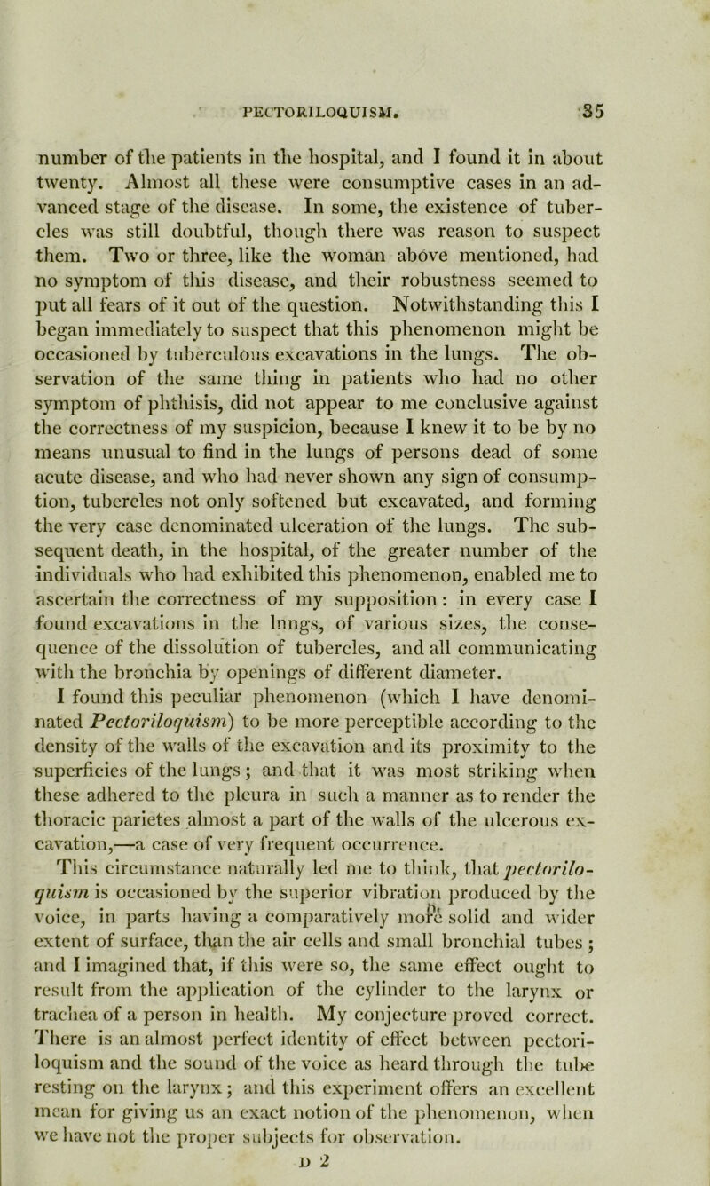 number of the patients in the hospital, and I found it in about twenty. Almost all these were consumptive cases in an ad- vanced stage of the disease. In some, the existence of tuber- cles was still doubtful, though there was reason to suspect them. Two or three, like the woman above mentioned, had no symptom of this disease, and their robustness seemed to put all fears of it out of the question. Notwithstanding this I began immediately to suspect that this phenomenon might be occasioned by tuberculous excavations in the lungs. The ob- servation of the same thing in patients who had no other symptom of phthisis, did not appear to me conclusive against the correctness of my suspicion, because I knew it to be by no means unusual to find in the lungs of persons dead of some acute disease, and who had never shown any sign of consump- tion, tubercles not only softened but excavated, and forming the very case denominated ulceration of the lungs. The sub- sequent death, in the hospital, of the greater number of the individuals who had exhibited this phenomenon, enabled me to ascertain the correctness of my supposition : in every case I found excavations in the lungs, of various sizes, the conse- quence of the dissolution of tubercles, and all communicating with the bronchia by openings of different diameter. I found this peculiar phenomenon (which I have denomi- nated Pectoriloquism) to be more perceptible according to the density of the walls of the excavation and its proximity to the superficies of the lungs; and that it was most striking when these adhered to the pleura in such a manner as to render the thoracic parietes almost a part of the walls of the ulcerous ex- cavation,—a case of very frequent occurrence. This circumstance naturally led me to think, that pectorilo- qui&m is occasioned by the superior vibration produced by the voice, in parts having a comparatively more solid and wider extent of surface, than the air cells and small bronchial tubes ; and I imagined that, if this were so, the same effect ought to result from the application of the cylinder to the larynx or trachea of a person in health. My conjecture proved correct. There is an almost perfect identity of effect between pcctori- loquism and the sound of the voice as heard through the tube resting on the larynx; and this experiment offers an excellent mean for giving us an exact notion of the phenomenon, when we have not the proper subjects for observation. d 2