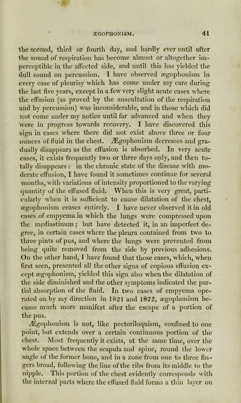 the second, third or fourth day, and hardly ever until after the sound of respiration has become almost or altogether im- perceptible in the affected side, and until this has yielded the dull sound on percussion. I have observed segophonism in every case of pleurisy which has come under my care during the last five years, except in a few very slight acute cases where the effusion (as proved by the auscultation of the respiration and by percussion) was inconsiderable, and in those which did not come under my notice until far advanced and when they were in progress towards recovery. I have discovered this sign in cases where there did not exist above three or four ounces of fluid in the chest. iEgophonism decreases and gra- dually disappears as the effusion is absorbed. In very acute cases, it exists frequently two or three days only, and then to- tally disappears : in the chronic state of the disease with mo- derate effusion, I have found it sometimes continue for seyeral months, with variations of intensity proportioned to the varying quantity of the effused fluid. When this is very great, parti- cularly when it is sufficient to cause dilatation of the chest, segophonism ceases entirely. I have never observed it in old cases of empyema in which the lungs were compressed upon the mediastinum; hut have detected it, in an imperfect de- gree, in certain cases where the pleura contained from two to three pints of pus, and where the lungs were prevented from being quite removed from the side by previous adhesions. On the other hand, I have found that those cases, which, when first seen, presented all the other signs of copious effusion ex- cept segophonism, yielded this sign also when the dilatation of the side diminished and the other symptoms indicated the par- tial absorption of the fluid. In two cases of empyema ope- rated on by my direction in 1821 and 1822, segophonism be- came much more manifest after the escape of a portion of the pus. jEgophonism is not, like pectoriloquism, confined to one point, but extends over a certain continuous portion of the chest. Most frequently it exists, at the same time, over the whole space between the scapula and spine, round the lower angle of the former bone, and in a zone from one to three fin- gers broad, following the line of the ribs from its middle to the nipple. This portion of the chest evidently corresponds with the internal parts where the effused fluid forms a thin layer on