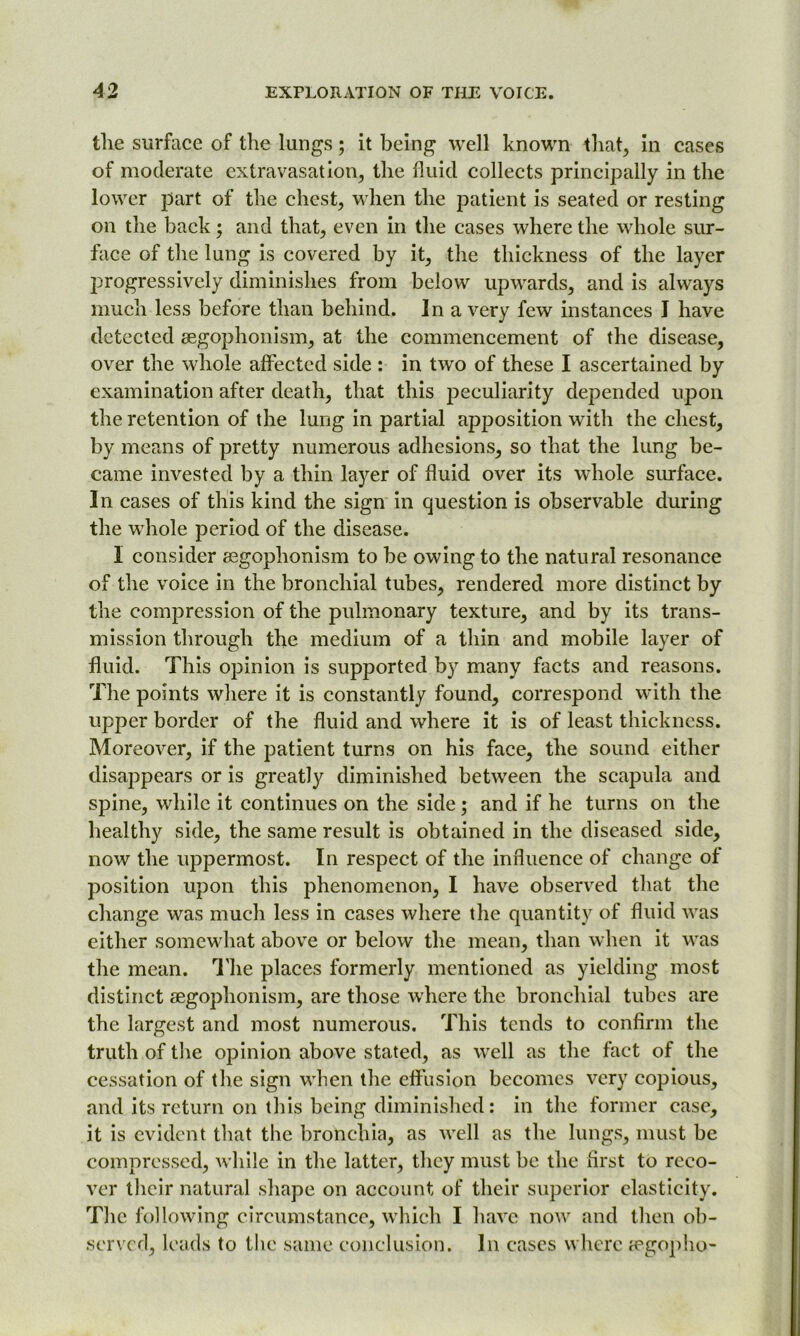 the surface of the lungs; it being well known that, in cases of moderate extravasation, the fluid collects principally in the lower part of the chest, when the patient is seated or resting on the back; and that, even in the cases where the whole sur- face of the lung is covered by it, the thickness of the layer progressively diminishes from below upwards, and is always much less before than behind. In a very few instances J have detected aegophonism, at the commencement of the disease, over the whole affected side : in two of these I ascertained by examination after death, that this peculiarity depended upon the retention of the lung in partial apposition with the chest, by means of pretty numerous adhesions, so that the lung be- came invested by a thin layer of fluid over its whole surface. In cases of this kind the sign in question is observable during the whole period of the disease. I consider aegophonism to be owing to the natural resonance of the voice in the bronchial tubes, rendered more distinct by the compression of the pulmonary texture, and by its trans- mission through the medium of a thin and mobile layer of fluid. This opinion is supported by many facts and reasons. The points where it is constantly found, correspond with the upper border of the fluid and where it is of least thickness. Moreover, if the patient turns on his face, the sound either disappears or is greatly diminished between the scapula and spine, while it continues on the side ; and if he turns on the healthy side, the same result is obtained in the diseased side, now the uppermost. In respect of the influence of change of position upon this phenomenon, I have observed that the change was much less in cases where the quantity of fluid was either somewhat above or below the mean, than when it was the mean. The places formerly mentioned as yielding most distinct aegophonism, are those where the bronchial tubes are the largest and most numerous. This tends to confirm the truth of the opinion above stated, as well as the fact of the cessation of the sign when the effusion becomes very copious, and its return on this being diminished: in the former case, it is evident that the bronchia, as well as the lungs, must be compressed, while in the latter, they must be the first to reco- ver their natural shape on account of their superior elasticity. The following circumstance, which I have now and then ob- served, leads to the same conclusion. In cases where agopho-