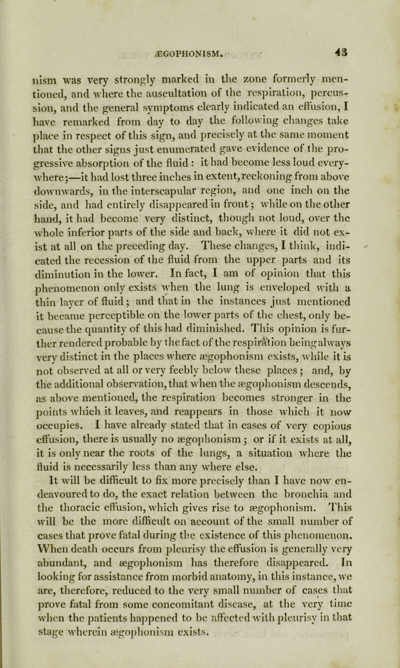 nism was very strongly marked in the zone formerly men- tioned, and where the auscultation of the respiration, percus- sion, and the general symptoms clearly indicated an effusion, I have remarked from day to day the following changes take place in respect of this sign, and precisely at the same moment that the other signs just enumerated gave evidence of the pro- gressive absorption of the fluid : it had become less loud every- where;—it had lost three inches in extent, reckoning from above downwards, in the interscapular region, and one inch on the side, and had entirely disappeared in front; while on the other hand, it had become very distinct, though not loud, over the whole inferior parts of the side and back, where it did not ex- ist at all on the preceding day. These changes, I think, indi- cated the recession of the fluid from the upper parts and its diminution in the lower. In fact, I am of opinion that this phenomenon only exists when the lung is enveloped with a thin layer of fluid; and that in the instances just mentioned it became perceptible on the lower parts of the chest, only be- cause the quantity of this had diminished. This opinion is fur- ther rendered probable by thefact of the respiration beingalways very distinct in the places where aegophonism exists, while it is not observed at all or very feebly below these places ; and, by the additional observation, that when the aegophonism descends, as above mentioned, the respiration becomes stronger in the points which it leaves, and reappears in those which it now occupies. I have already stated that in cases of very copious effusion, there is usually no aegophonism; or if it exists at all, it is only near the roots of the lungs, a situation where the fluid is necessarily less than any where else. It will be difficult to fix more precisely than I have now en- deavoured to do, the exact relation between the bronchia and the thoracic effusion, which gives rise to aegophonism. This will be the more difficult on account of the small number of cases that prove fatal during the existence of this phenomenon. When death occurs from pleurisy the effusion is generally very abundant, and aegophonism has therefore disappeared. In looking for assistance from morbid anatomy, in this instance, we are, therefore, reduced to the very small number of cases that prove fatal from some concomitant disease, at the very time when the patients happened to be affected with pleurisy in that stage wherein aegophonism exists.