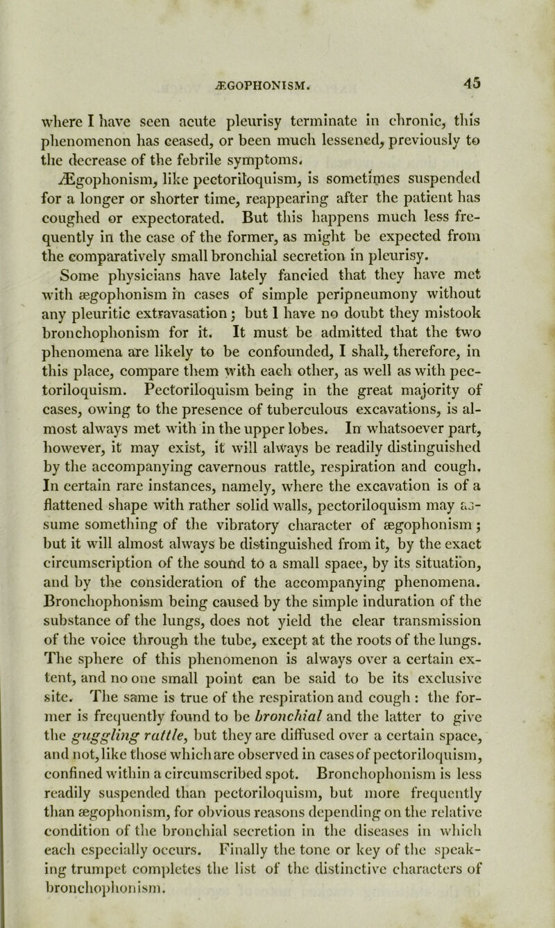 where I have seen acute pleurisy terminate in chronic, this phenomenon has ceased, or been much lessened, previously to the decrease of the febrile symptoms. iEgophonism, like pectoriloquism, is sometimes suspended for a longer or shorter time, reappearing after the patient has coughed or expectorated. But this happens much less fre- quently in the case of the former, as might be expected from the comparatively small bronchial secretion in pleurisy. Some physicians have lately fancied that they have met with aegophonism in cases of simple peripneumony without any pleuritic extravasation; but 1 have no doubt they mistook bronchophonism for it. It must be admitted that the two phenomena are likely to be confounded, I shall, therefore, in this place, compare them with each other, as well as with pec- toriloquism. Pectoriloquism being in the great majority of cases, owing to the presence of tuberculous excavations, is al- most always met with in the upper lobes. In whatsoever part, however, it may exist, it will always be readily distinguished by the accompanying cavernous rattle, respiration and cough. In certain rare instances, namely, where the excavation is of a flattened shape with rather solid walls, pectoriloquism may as- sume something of the vibratory character of aegophonism; but it will almost always be distinguished from it, by the exact circumscription of the sound to a small space, by its situation, and by the consideration of the accompanying phenomena. Bronchophonism being caused by the simple induration of the substance of the lungs, does not yield the clear transmission of the voice through the tube, except at the roots of the lungs. The sphere of this phenomenon is always over a certain ex- tent, and no one small point can be said to be its exclusive site. The same is true of the respiration and cough : the for- mer is frequently found to be bronchial and the latter to give the guggling rattle, but they are diffused over a certain space, and not, like those which are observed in cases of pectoriloquism, confined within a circumscribed spot. Bronchophonism is less readily suspended than pectoriloquism, but more frequently than aegophonism, for obvious reasons depending on the relative condition of the bronchial secretion in the diseases in which each especially occurs. Finally the tone or key of the speak- ing trumpet completes the list of the distinctive characters of bronchophonism.