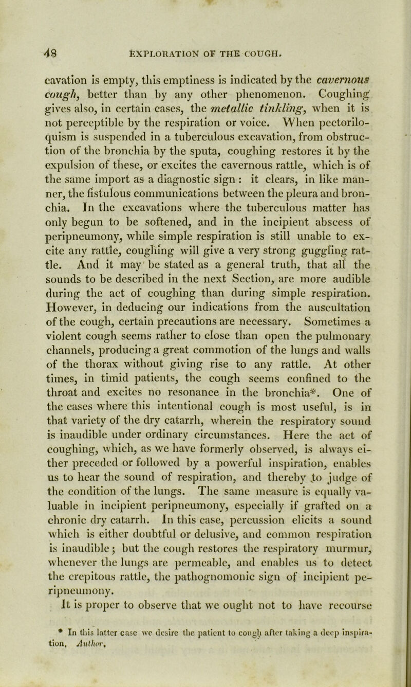 cavation is empty, this emptiness is indicated by the cavernous cough, better than by any other phenomenon. Coughing gives also, in certain cases, the metallic tinkling, when it is not perceptible by the respiration or voice. When pectorilo- quism is suspended in a tuberculous excavation, from obstruc- tion of the bronchia by the sputa, coughing restores it by the expulsion of these, or excites the cavernous rattle, which is of the same import as a diagnostic sign : it clears, in like man- ner, the fistulous communications between the pleura and bron- chia. In the excavations where the tuberculous matter has only begun to be softened, and in the incipient abscess of peripneumony, while simple respiration is still unable to ex- cite any rattle, coughing will give a very strong guggling rat- tle. And it may be stated as a general truth, that all the sounds to be described in the next Section, are more audible during the act of coughing than during simple respiration. However, in deducing our indications from the auscultation of the cough, certain precautions are necessary. Sometimes a violent cough seems rather to close than open the pulmonary channels, producing a great commotion of the lungs and walls of the thorax without giving rise to any rattle. At other times, in timid patients, the cough seems confined to the throat and excites no resonance in the bronchia*. One of the cases wdiere this intentional cough is most useful, is in that variety of the dry catarrh, wherein the respiratory sound is inaudible under ordinary circumstances. Here the act of coughing, which, as we have formerly observed, is always ei- ther preceded or followed by a powerful inspiration, enables us to hear the sound of respiration, and thereby vto judge of the condition of the lungs. The same measure is equally va- luable in incipient peripneumony, especially if grafted on a chronic dry catarrh. In this case, percussion elicits a sound which is either doubtful or delusive, and common respiration is inaudible; but the cough restores the respiratory murmur, whenever the lungs are permeable, and enables us to detect the crepitous rattle, the pathognomonic sign of incipient pe- ripneumony. It is proper to observe that we ought not to have recourse * In this latter case we desire the patient to cough after taking a deep inspira- tion, Author,