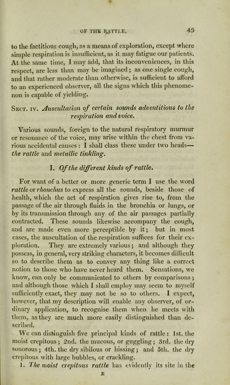 V to the factitious cough., as a means of exploration, except where simple respiration is insufficient, as it may fatigue our patients. At the same time, I may add, that its inconveniences, in this respect, are less than may be imagined; as one single cough, and that rather moderate than otherwise, is sufficient to afford to an experienced observer, all the signs which this phenome- non is capable of yielding. Sect. iv. Auscultation of certain sounds adventitious to the respiration and voice. Various sounds, foreign to the natural respiratory murmur or resonance of the voice, may arise within the chest from va- rious accidental causes : I shall class these under two heads— the rattle and metallic tinkling, I. Of the different kinds of rattle. For want of a better or more generic term I use the word rattle or rhonchus to express all the sounds, beside those of health, which the act of respiration gives rise to, from the l^assage of the air through fluids in the bronchia or lungs, or by its transmission through any of the air passages partially contracted. These sounds likewise accompany the cough, and are made even more perceptible by it; but in most cases, the auscultation of the respiration suffices for their ex- ploration. They are extremely various; and although they possess, in general, very striking characters, it becomes difficult so to describe them as to convey any thing like a correct notion to those who have never heard them. Sensations, we know, can only be communicated to others by comparisons; and although those which I shall employ may seem to myself sufficiently exact, they may not be so to others. I expect, however, that my description will enable any observer, of or- dinary application, to recognise them when he meets with them, as they are much more easily distinguished than de- scribed. We can distinguish five principal kinds of rattle: 1st. the moist crepitous; 2nd. the mucous, or guggling; 3rd. the dry sonorous; 4th. the dry sibilous or hissing; and 5th. the dry crepitous with large bubbles, or crackling. 1. The moist crepitous rattle has evidently its site in the E