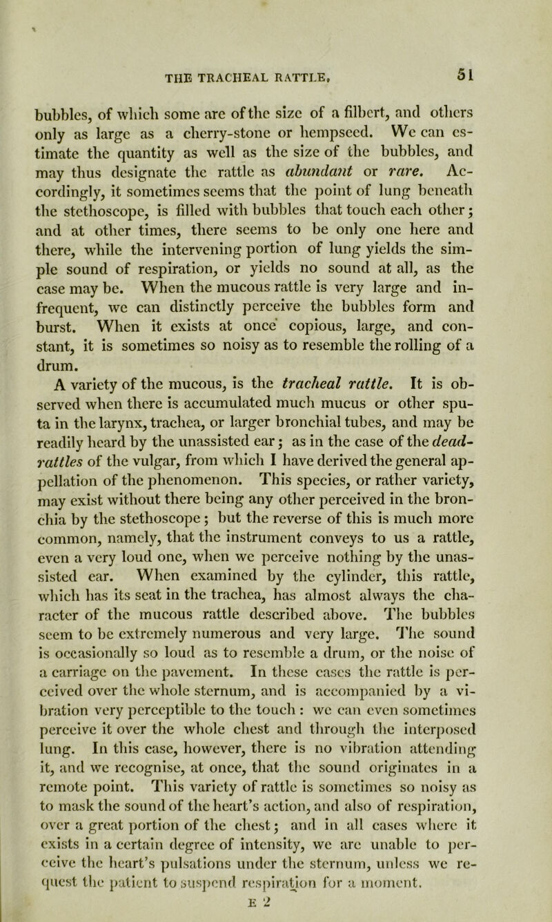 bubbles, of which some are of the size of a filbert, and others only as large as a cherry-stone or liempseed. We can es- timate the quantity as well as the size of the bubbles, and may thus designate the rattle as abundant or rare. Ac- cordingly, it sometimes seems that the point of lung beneath the stethoscope, is filled with bubbles that touch each other; and at other times, there seems to be only one here and there, while the intervening portion of lung yields the sim- ple sound of respiration, or yields no sound at all, as the case may be. When the mucous rattle is very large and in- frequent, we can distinctly perceive the bubbles form and burst. When it exists at once copious, large, and con- stant, it is sometimes so noisy as to resemble the rolling of a drum. A variety of the mucous, is the tracheal rattle. It is ob- served when there is accumulated much mucus or other spu- ta in the larynx, trachea, or larger bronchial tubes, and may be readily heard by the unassisted ear; as in the case of the dead- rattles of the vulgar, from which I have derived the general ap- pellation of the phenomenon. This species, or rather variety, may exist without there being any other perceived in the bron- chia by the stethoscope ; but the reverse of this is much more common, namely, that the instrument conveys to us a rattle, even a very loud one, when we perceive nothing by the unas- sisted ear. When examined by the cylinder, this rattle, which has its seat in the trachea, has almost always the cha- racter of the mucous rattle described above. The bubbles seem to be extremely numerous and very large. The sound is occasionally so loud as to resemble a drum, or the noise of a carriage on the pavement. In these cases the rattle is per- ceived over the whole sternum, and is accompanied by a vi- bration very perceptible to the touch : we can even sometimes perceive it over the whole chest and through the interposed lung. In this case, however, there is no vibration attending it, and we recognise, at once, that the sound originates in a remote point. This variety of rattle is sometimes so noisy as to mask the sound of the heart’s action, and also of respiration, over a great portion of the chest; and in all cases where it exists in a certain degree of intensity, we are unable to per- ceive the heart’s pulsations under the sternum, unless we re- quest the patient to suspend respiration for a moment. E 2