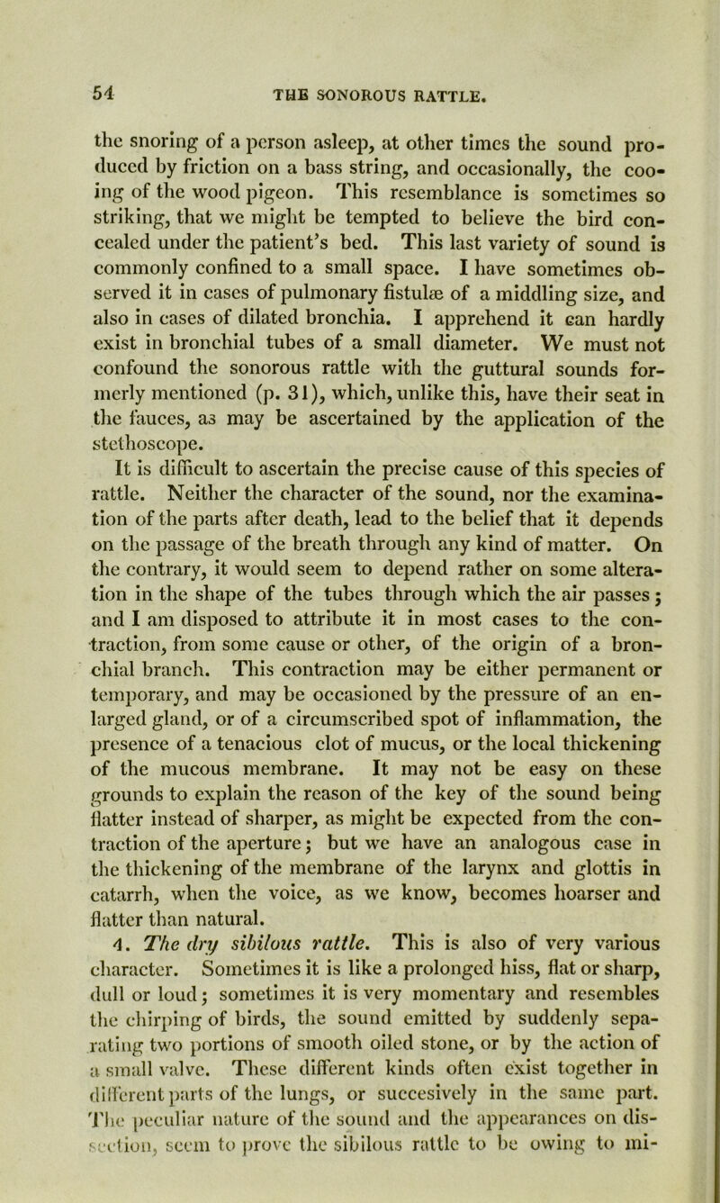 the snoring of a person asleep, at other times the sound pro- duced by friction on a bass string, and occasionally, the coo- ing of the wood pigeon. This resemblance is sometimes so striking, that we might be tempted to believe the bird con- cealed under the patient’s bed. This last variety of sound is commonly confined to a small space. I have sometimes ob- served it in cases of pulmonary fistulse of a middling size, and also in cases of dilated bronchia. I apprehend it can hardly exist in bronchial tubes of a small diameter. We must not confound the sonorous rattle with the guttural sounds for- merly mentioned (p. 31), which, unlike this, have their seat in the fauces, as may be ascertained by the application of the stethoscope. It is difficult to ascertain the precise cause of this species of rattle. Neither the character of the sound, nor the examina- tion of the parts after death, lead to the belief that it depends on the passage of the breath through any kind of matter. On the contrary, it would seem to depend rather on some altera- tion in the shape of the tubes through which the air passes ; and I am disposed to attribute it in most cases to the con- traction, from some cause or other, of the origin of a bron- chial branch. This contraction may be either permanent or temporary, and may be occasioned by the pressure of an en- larged gland, or of a circumscribed spot of inflammation, the presence of a tenacious clot of mucus, or the local thickening of the mucous membrane. It may not be easy on these grounds to explain the reason of the key of the sound being flatter instead of sharper, as might be expected from the con- traction of the aperture; but we have an analogous case in the thickening of the membrane of the larynx and glottis in catarrh, when the voice, as we know, becomes hoarser and flatter than natural. 4. The dry sibilous rattle. This is also of very various character. Sometimes it is like a prolonged hiss, flat or sharp, dull or loud; sometimes it is very momentary and resembles the chirping of birds, the sound emitted by suddenly sepa- rating two portions of smooth oiled stone, or by the action of a small valve. These different kinds often exist together in different parts of the lungs, or succesively in the same part. The peculiar nature of the sound and the appearances on dis- section, seem to prove the sibilous rattle to be owing to mi-
