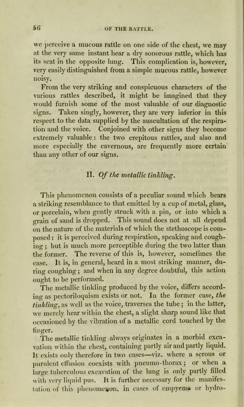 we perceive a mucous rattle on one side of the chest, we may at the very same instant hear a dry sonorous rattle, which has its scat in the opposite lung. This complication is, however, very easily distinguished from a simple mucous rattle, however noisy. From the very striking and conspicuous characters of the various rattles described, it might be imagined that they would furnish some of the most valuable of our diagnostic signs. Taken singly, however, they are very inferior in this respect to the data supplied by the auscultation of the respira- tion and the voice. Conjoined with other signs they become extremely valuable: the two crepitous rattles, and also and more especially the cavernous, are frequently more certain than any other of our signs. II. Of the metallic tinkling. This phenomenon consists of a peculiar sound which bears a striking resemblance to that emitted by a cup of metal, glass, or porcelain, when gently struck with a pin, or into which a grain of sand is dropped. This sound does not at all depend on the nature of the materials of which the stethoscope is com- posed : it is perceived during respiration, speaking and cough- ing ; but is much more perceptible during the two latter than the former. The reverse of this is, however, sometimes the case. It is, in general, heard in a most striking manner, du- ring coughing ; and when in any degree doubtful, this action ought to be performed. The metallic tinkling produced by the voice, differs accord- ing as pectoriloquism exists or not. In the former case, the tinkling, as well as the voice, traverses the tube; in the latter, we merely hear within the chest, a slight sharp sound like that occasioned by the vibration of a metallic cord touched by the finger. The metallic tinkling always originates in a morbid exca- vation within the chest, containing partly air and partly liquid. It exists only therefore in two cases—viz. where a serous or purulent effusion coexists with pneumo - thorax; or when a large tuberculous excavation of the lung is only partly filled with very liquid pus. It is further necessary for the manifes- tation of this phenomenon, in cases of empyema or hydro-