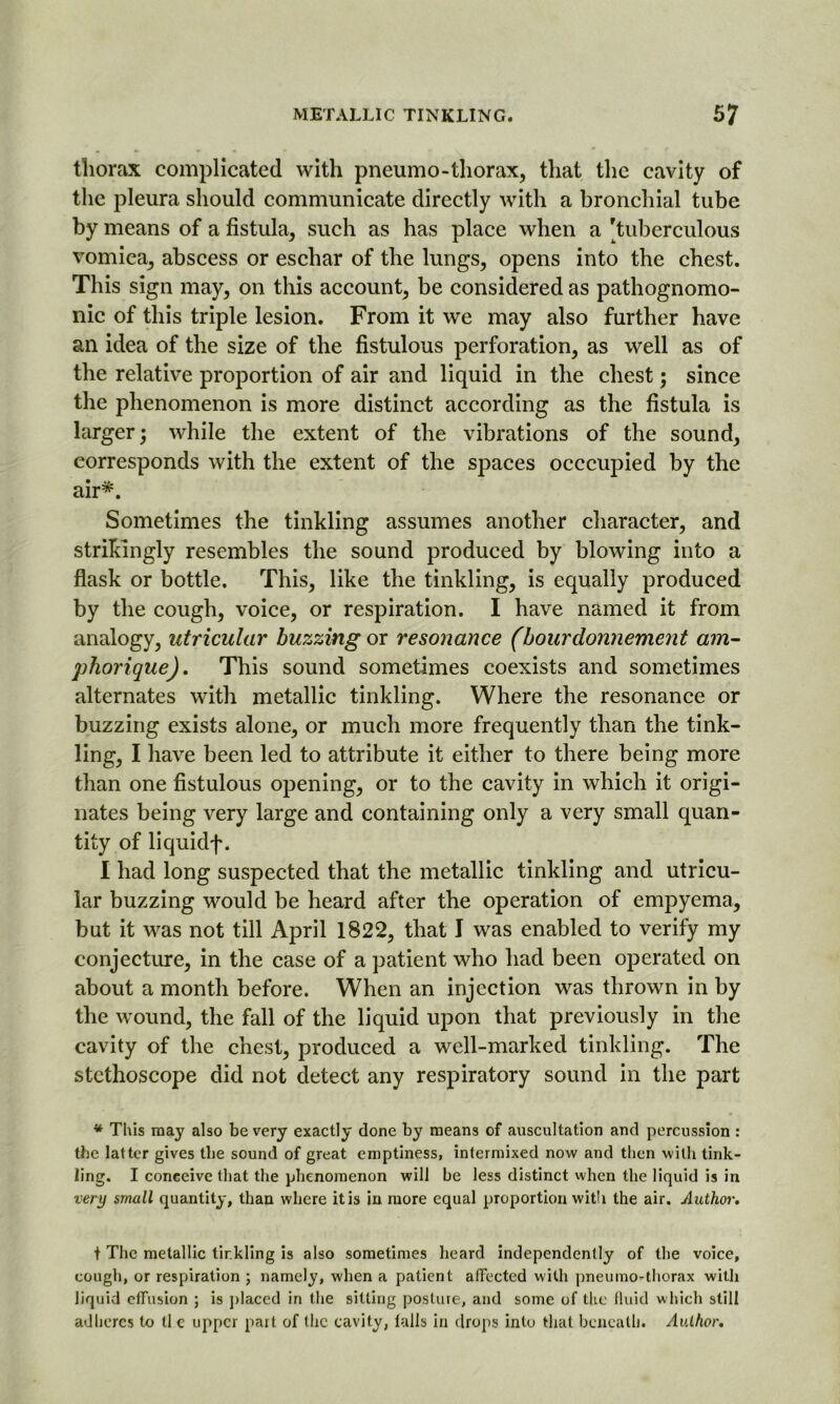 thorax complicated with pneumo-thorax, that the cavity of the pleura should communicate directly with a bronchial tube by means of a fistula, such as has place when a 'tuberculous vomica, abscess or eschar of the lungs, opens into the chest. This sign may, on this account, be considered as pathognomo- nic of this triple lesion. From it we may also further have an idea of the size of the fistulous perforation, as well as of the relative proportion of air and liquid in the chest; since the phenomenon is more distinct according as the fistula is larger; while the extent of the vibrations of the sound, corresponds with the extent of the spaces occcupied by the air*. Sometimes the tinkling assumes another character, and strikingly resembles the sound produced by blowing into a flask or bottle. This, like the tinkling, is equally produced by the cough, voice, or respiration. I have named it from analogy, utricular buzzing or resonance (bourdonnement am- phorique). This sound sometimes coexists and sometimes alternates with metallic tinkling. Where the resonance or buzzing exists alone, or much more frequently than the tink- ling, I have been led to attribute it either to there being more than one fistulous opening, or to the cavity in which it origi- nates being very large and containing only a very small quan- tity of liquidf. I had long suspected that the metallic tinkling and utricu- lar buzzing would be heard after the operation of empyema, but it was not till April 1822, that I was enabled to verify my conjecture, in the case of a patient who had been operated on about a month before. When an injection was thrown in by the wound, the fall of the liquid upon that previously in the cavity of the chest, produced a well-marked tinkling. The stethoscope did not detect any respiratory sound in the part * This may also be very exactly done by means of auscultation and percussion : the latter gives the sound of great emptiness, intermixed now and then with tink- ling. I conceive that the phenomenon will be less distinct when the liquid is in very small quantity, than where it is in more equal proportion with the air. Author. t The metallic tinkling is also sometimes heard independently of the voice, cough, or respiration ; namely, when a patient affected with pneumo-thorax with liquid effusion ; is placed in the silting posture, and some of the fluid which still adheres to tl c upper part of the cavity, falls in drops into that beneath. Author.