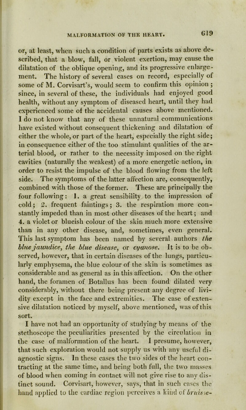 (i!9 or, at least, when such a condition of parts exists as above de- scribed, that a blow, fall, or violent exertion, may cause the dilatation of the oblique opening, and its progressive enlarge- ment. The history of several cases on record, especially of some of M. Corvisart’s, would seem to confirm this opinion ; since, in several of these, the individuals had enjoyed good health, without any symptom of diseased heart, until they had experienced some of the accidental causes above mentioned. I do not know that any of these unnatural communications have existed without consequent thickening and dilatation of either the whole, or part of the heart, especially the right side; in consequence either of the too stimulant qualities of the ar- terial blood, or rather to the necessity imposed on the right cavities (naturally the weakest) of a more energetic action, in order to resist the impulse of the blood flowing from the left side. The symptoms of the latter affection are, consequently, combined with those of the former. These are principally the four following: 1. a great sensibility to the impression of cold; 2. frequent faintings; 3. the respiration more con- stantly impeded than in most other diseases of the heart; and 4. a violet or blueish colour of the skin much more extensive than in any other disease, and, sometimes, even general. This last symptom has been named by several authors the blue jaundice, the blue disease, or cyanose. It is to be ob- served, however, that in certain diseases of the lungs, particu- larly emphysema, the blue colour of the skin is sometimes as considerable and as general as in this affection. On the other hand, the foramen of Botallus has been found dilated very considerably, without there being present any degree of livi- dity except in the face and extremities. The case of exten- sive dilatation noticed by myself, above mentioned, was of this sort. I have not had an opportunity of studying by means of the stethoscope the peculiarities presented by the circulation in the case of malformation of the heart. I presume, however, that such exploration would not supply us with any useful di- agnostic signs. In these cases the two sides of the heart con- tracting at the same time, and being both full, the two masses of blood when coming in contact will not give rise to any dis- tinct sound. Corvisart, however, says, that in such cases the hand applied to the cardiac region perceives a kind of bruis>e-