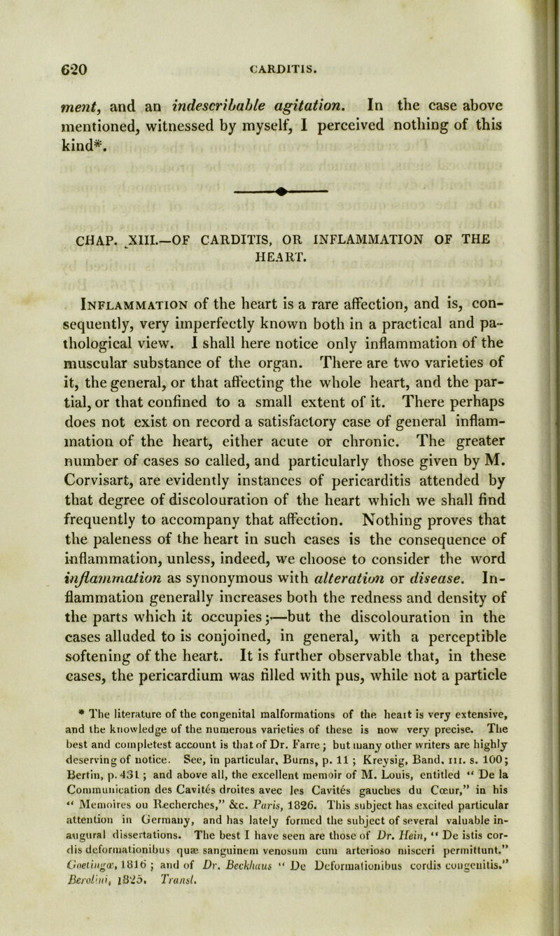 ment, and an indescribable agitation. In the case above mentioned, witnessed by myself, I perceived nothing of this kind*. CHAP. XIII.—of carditis, or inflammation of the HEART. Inflammation of the heart is a rare affection, and is, con- sequently, very imperfectly known both in a practical and pa- thological view. I shall here notice only inflammation of the muscular substance of the organ. There are two varieties of it, the general, or that affecting the whole heart, and the par- tial, or that confined to a small extent of it. There perhaps does not exist on record a satisfactory case of general inflam- mation of the heart, either acute or chronic. The greater number of cases so called, and particularly those given by M. Corvisart, are evidently instances of pericarditis attended by that degree of discolouration of the heart which we shall find frequently to accompany that affection. Nothing proves that the paleness of the heart in such cases is the consequence of inflammation, unless, indeed, we choose to consider the word inflammation as synonymous with alteration or disease. In- flammation generally increases both the redness and density of the parts which it occupies;-—but the discolouration in the cases alluded to is conjoined, in general, with a perceptible softening of the heart. It is further observable that, in these cases, the pericardium was filled with pus, while not a particle * The literature of the congenital malformations of the heart is very extensive, and the knowledge of the numerous varieties of these is now very precise. The best and coinpletest account is that of Dr. Farre ; but many other writers are highly deserving of notice. See, in particular. Burns, p. 11 ; Kreysig, Band. in. s. 100; Bertin, p.431 ; and above all, the excellent memoir of M. Louis, entitled “ De la Communication des Cavites droites avec les Cavites gauches du Coeur,” in his “ Memoires ou Recherches,” &c. Paris, 1826. This subject has excited particular attention in Germany, and has lately formed the subject of several valuable in- augural dissertations. The best I have seen are those of Dr. Hein, “ De istis cor- dis deformationibus qua*, sanguinem venosum cum arterioso misceri permittunt.” Caetingae, 1816 ; and of Dr. Beckhuus “ De Deformationibus cordis congenitis.” Berolini, iti'to. Transl.