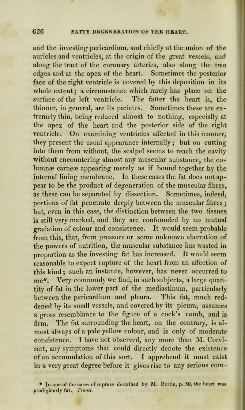 and the investing pericardium, and chiefly at the union of the auricles and ventricles, at the origin of the great vessels, and along the tract of the coronary arteries, also along the two edges and at the apex of the heart. Sometimes the posterior face of the right ventricle is covered by this deposition in its whole extent; a circumstance which rarely has place on the surface of the left ventricle. The fatter the heart is, the thinner, in general, are its parietes. Sometimes these are ex- tremely thin, being reduced almost to nothing, especially at the apex of the heart and the posterior side of the right ventricle. On examining ventricles affected in this manner, they present the usual appearance internally; but on cutting into them from without, the scalpel seems to reach the cavity without encountering almost any muscular substance, the co- lumnae carneae appearing merely as if bound together by the internal lining membrane. In these cases the fat does not ap- pear to be the product of degeneration of the muscular fibres, as these can be separated by dissection. Sometimes, indeed, portions of fat penetrate deeply between the muscular fibres ; but, even in this case, the distinction between the two tissues is still very marked, and they are confounded by no mutual gradation of colour and consistence. It would seem probable from this, that, from pressure or some unknown aberration of the powers of nutrition, the muscular substance has wasted in proportion as the investing fat has increased. It would seem reasonable to expect rupture of the heart from an affection of this kind; such an instance, however, has never occurred to me*. Very commonly we find, in such subjects, a large quan- tity of fat in the lower part of the mediastinum, particularly between the pericardium and pleura. This fat, much red- dened by its small vessels, and covered by its pleura, assumes a gross resemblance to the figure of a coek’s combr and is firm. The fat surrounding the heart, on the contrary, is al- most always of a pale yellow colour, and is only of moderate consistence. I have not observed, any more than M. Corvi- sart, any symptoms that could directly denote the existence of an accumulation of this sort. I apprehend it must exist in a very great degree before it gives rise to any serious com- * In one of the cases of rupture described by M. Boi tin, p. 50, the heart was prodigiously fat. Transl.