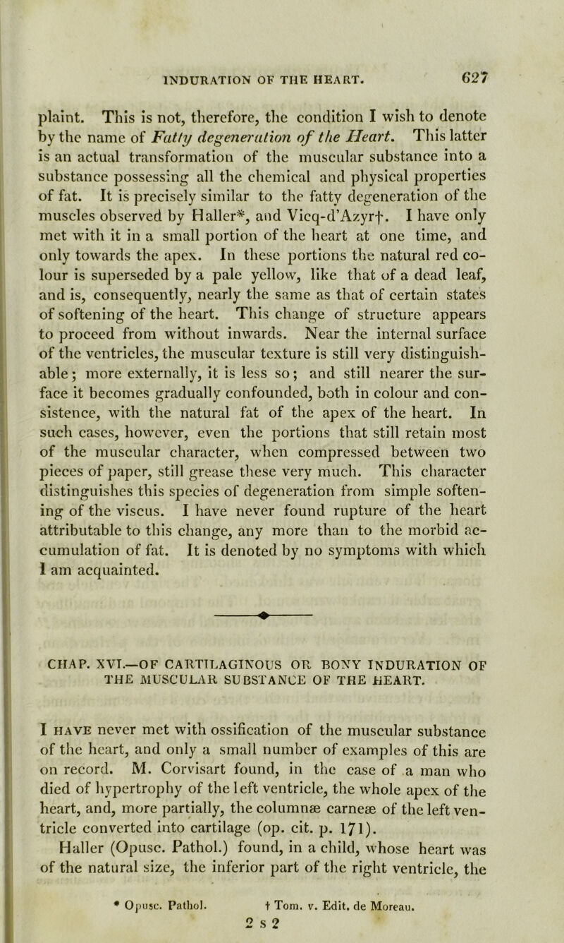 62 7 plaint. This is not, therefore, the condition I wish to denote by the name of Fatty degeneration of the Heart. This latter is an actual transformation of the muscular substance into a substance possessing all the chemical and physical properties of fat. It is precisely similar to the fatty degeneration of the muscles observed by Haller*, and Vieq-d’Azyrf. I have only met with it in a small portion of the heart at one time, and only towards the apex. In these portions the natural red co- lour is superseded by a pale yellow, like that of a dead leaf, and is, consequently, nearly the same as that of certain states of softening of the heart. This change of structure appears to proceed from without inwards. Near the internal surface of the ventricles, the muscular texture is still very distinguish- able ; more externally, it is less so; and still nearer the sur- face it becomes gradually confounded, both in colour and con- sistence, with the natural fat of the apex of the heart. In such cases, however, even the portions that still retain most of the muscular character, when compressed between two pieces of paper, still grease these very much. This character distinguishes this species of degeneration from simple soften- ing of the viscus. I have never found rupture of the heart attributable to this change, any more than to the morbid ac- cumulation of fat. It is denoted by no symptoms with which 1 am acquainted. I ’ - •1 • CHAP. XVI.—OF CARTILAGINOUS OR BONY INDURATION OF THE MUSCULAR SUBSTANCE OF THE HEART. . I have never met with ossification of the muscular substance of the heart, and only a small number of examples of this are on record. M. Corvisart found, in the case of a man who died of hypertrophy of the left ventricle, the whole apex of the heart, and, more partially, the colunmae carneae of the left ven- tricle converted into cartilage (op. cit. p. 171)- Haller (Opusc. Pathol.) found, in a child, whose heart was of the natural size, the inferior part of the right ventricle, the *0, use. Pathol. t Tom. v. Edit, de Moreau. O s <7