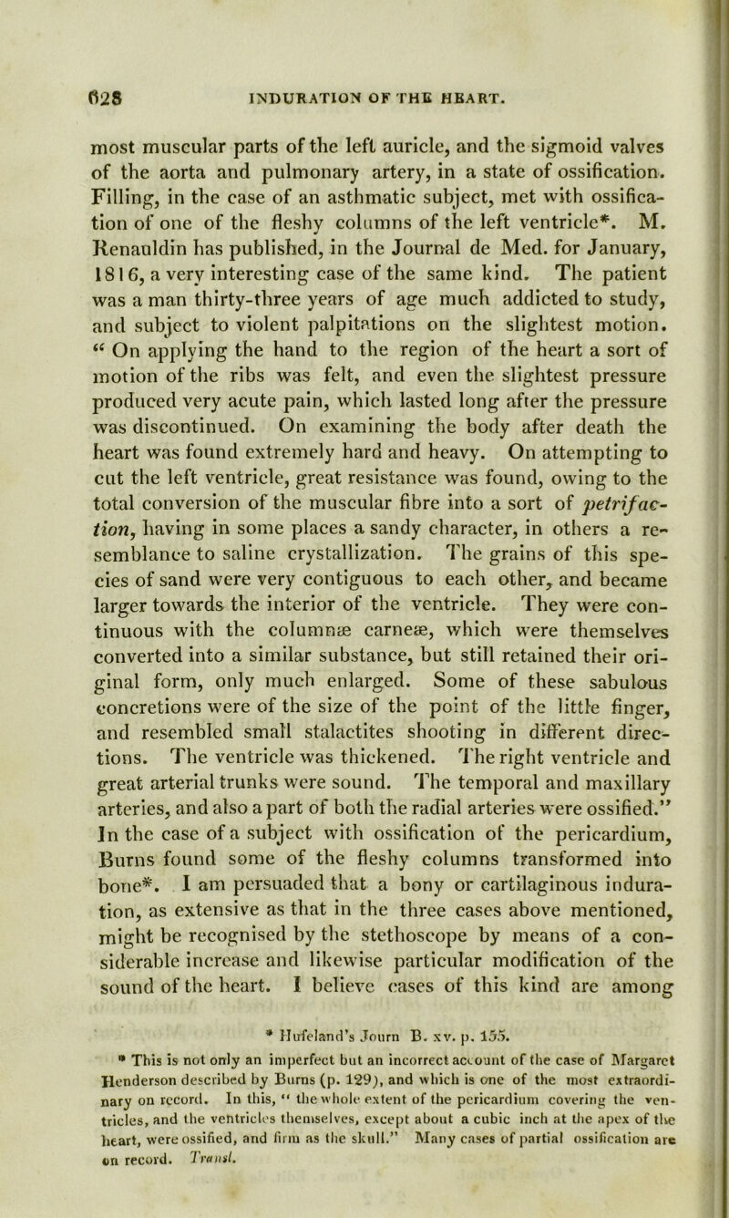 most muscular parts of the left auricle, and the sigmoid valves of the aorta and pulmonary artery, in a state of ossification. Filling, in the case of an asthmatic subject, met with ossifica- tion of one of the fleshy columns of the left ventricle*. M. Renauldin has published, in the Journal de Med. for January, 1816, a very interesting case of the same kind. The patient was a man thirty-three years of age much addicted to study, and subject to violent palpitations on the slightest motion. u On applying the hand to the region of the heart a sort of motion of the ribs was felt, and even the slightest pressure produced very acute pain, which lasted long after the pressure was discontinued. On examining the body after death the heart was found extremely hard and heavy. On attempting to cut the left ventricle, great resistance was found, owing to the total conversion of the muscular fibre into a sort of petrifac- tion, having in some places a sandy character, in others a re- semblance to saline crystallization. The grains of this spe- cies of sand were very contiguous to each other, and became larger towards the interior of the ventricle. They were con- tinuous with the columnee carneae, which were themselves converted into a similar substance, but still retained their ori- ginal form, only much enlarged. Some of these sabulous concretions were of the size of the point of the little finger, and resembled small stalactites shooting in different direc- tions. The ventricle was thickened. The right ventricle and great arterial trunks were sound. The temporal and maxillary arteries, and also a part of both the radial arteries were ossified.” In the case of a subject with ossification of the pericardium, Burns found some of the fleshy columns transformed into bone*. I am persuaded that a bony or cartilaginous indura- tion, as extensive as that in the three cases above mentioned, might be recognised by the stethoscope by means of a con- siderable increase and likewise particular modification of the sound of the heart. I believe cases of this kind are among * Hufeland’s Journ B. xv. p. 155. * This is not only an imperfect but an incorrect account of the case of Margaret Henderson described by Burns (p. 129), and which is one of the most extraordi- nary on record. In this, “ the whole extent of the pericardium covering the ven- tricles, and the ventricles themselves, except about a cubic inch at the apex of the heart, were ossified, and firm as the skull.” Many cases of partial ossification arc on record. Transl.